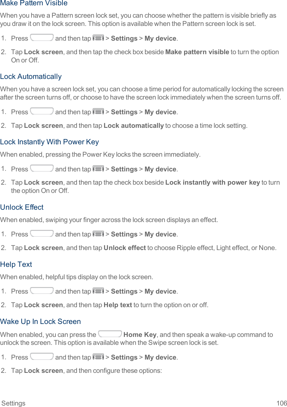 Settings 106MakePatternVisibleWhenyouhaveaPatternscreenlockset,youcanchoosewhetherthepatternisvisiblebrieflyasyoudrawitonthelockscreen.ThisoptionisavailablewhenthePatternscreenlockisset.1. Press andthentap &gt;Settings&gt;My device.2. TapLock screen,andthentapthecheckboxbesideMake pattern visibletoturntheoptionOnorOff.LockAutomaticallyWhenyouhaveascreenlockset,youcanchooseatimeperiodforautomaticallylockingthescreenafterthescreenturnsoff,orchoosetohavethescreenlockimmediatelywhenthescreenturnsoff.1. Press andthentap &gt;Settings&gt;My device.2. TapLock screen,andthentapLock automaticallytochooseatimelocksetting.LockInstantlyWithPowerKeyWhenenabled,pressingthePowerKeylocksthescreenimmediately.1. Press andthentap &gt;Settings&gt;My device.2. TapLock screen,andthentapthecheckboxbesideLock instantly with power keytoturntheoptionOnorOff.UnlockEffectWhenenabled,swipingyourfingeracrossthelockscreendisplaysaneffect.1. Press andthentap &gt;Settings&gt;My device.2. TapLock screen,andthentapUnlock effecttochooseRippleeffect,Lighteffect,orNone.HelpTextWhenenabled,helpfultipsdisplayonthelockscreen.1. Press andthentap &gt;Settings&gt;My device.2. TapLock screen,andthentapHelp texttoturntheoptiononoroff.WakeUpInLockScreenWhenenabled,youcanpressthe Home Key,andthenspeakawake-upcommandtounlockthescreen.ThisoptionisavailablewhentheSwipescreenlockisset.1. Press andthentap &gt;Settings&gt;My device.2. TapLock screen,andthenconfiguretheseoptions: