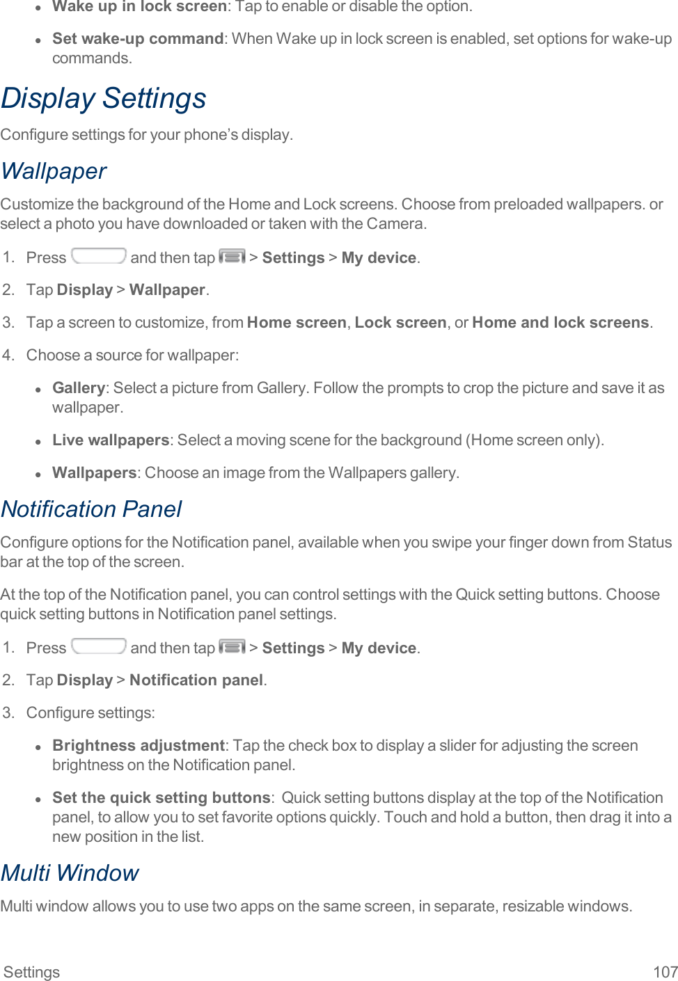 Settings 107l  Wake up in lock screen:Taptoenableordisabletheoption.l  Set wake-up command:WhenWakeupinlockscreenisenabled,setoptionsforwake-upcommands.Display SettingsConfiguresettingsforyourphone’sdisplay.WallpaperCustomizethebackgroundoftheHomeandLockscreens.Choosefrompreloadedwallpapers.orselectaphotoyouhavedownloadedortakenwiththeCamera.1. Press andthentap &gt;Settings&gt;My device.2. TapDisplay&gt;Wallpaper.3. Tapascreentocustomize,fromHome screen,Lock screen,orHome and lock screens.4. Chooseasourceforwallpaper:l  Gallery:SelectapicturefromGallery.Followthepromptstocropthepictureandsaveitaswallpaper.l  Live wallpapers:Selectamovingsceneforthebackground(Homescreenonly).l  Wallpapers:ChooseanimagefromtheWallpapersgallery.Notification PanelConfigureoptionsfortheNotificationpanel,availablewhenyouswipeyourfingerdownfromStatusbaratthetopofthescreen.AtthetopoftheNotificationpanel,youcancontrolsettingswiththeQuicksettingbuttons.ChoosequicksettingbuttonsinNotificationpanelsettings.1. Press andthentap &gt;Settings&gt;My device.2. TapDisplay&gt;Notification panel.3. Configuresettings:l  Brightness adjustment:TapthecheckboxtodisplayasliderforadjustingthescreenbrightnessontheNotificationpanel.l  Set the quick setting buttons:QuicksettingbuttonsdisplayatthetopoftheNotificationpanel,toallowyoutosetfavoriteoptionsquickly.Touchandholdabutton,thendragitintoanewpositioninthelist.Multi WindowMultiwindowallowsyoutousetwoappsonthesamescreen,inseparate,resizablewindows.
