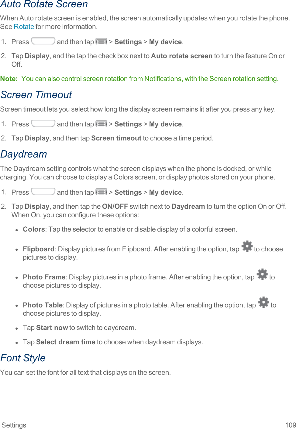 Settings 109Auto Rotate ScreenWhenAutorotatescreenisenabled,thescreenautomaticallyupdateswhenyourotatethephone.SeeRotateformoreinformation.1. Press andthentap &gt;Settings&gt;My device.2. TapDisplay,andthetapthecheckboxnexttoAuto rotate screentoturnthefeatureOnorOff.Note: YoucanalsocontrolscreenrotationfromNotifications,withtheScreenrotationsetting.Screen TimeoutScreentimeoutletsyouselecthowlongthedisplayscreenremainslitafteryoupressanykey.1. Press andthentap &gt;Settings&gt;My device.2. TapDisplay,andthentapScreen timeouttochooseatimeperiod.DaydreamTheDaydreamsettingcontrolswhatthescreendisplayswhenthephoneisdocked,orwhilecharging.YoucanchoosetodisplayaColorsscreen,ordisplayphotosstoredonyourphone.1. Press andthentap &gt;Settings&gt;My device.2. TapDisplay,andthentaptheON/OFFswitchnexttoDaydreamtoturntheoptionOnorOff.WhenOn,youcanconfiguretheseoptions:l  Colors:Taptheselectortoenableordisabledisplayofacolorfulscreen.l  Flipboard:DisplaypicturesfromFlipboard.Afterenablingtheoption,tap tochoosepicturestodisplay.l  Photo Frame:Displaypicturesinaphotoframe.Afterenablingtheoption,tap tochoosepicturestodisplay.l  Photo Table:Displayofpicturesinaphototable.Afterenablingtheoption,tap tochoosepicturestodisplay.l  TapStart nowtoswitchtodaydream.l  TapSelect dream timetochoosewhendaydreamdisplays.Font StyleYoucansetthefontforalltextthatdisplaysonthescreen.