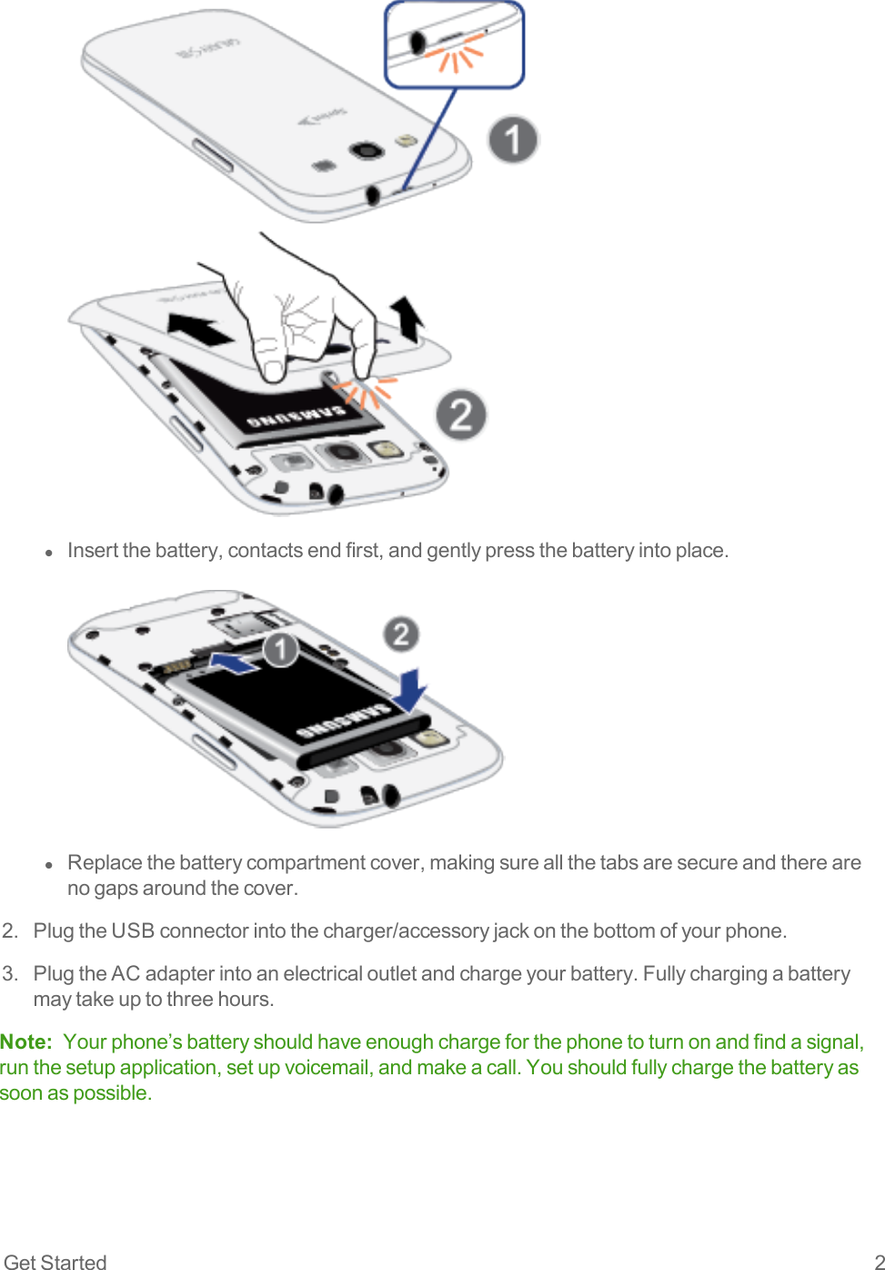 Get Started 2l  Insertthebattery,contactsendfirst,andgentlypressthebatteryintoplace.l  Replacethebatterycompartmentcover,makingsureallthetabsaresecureandtherearenogapsaroundthecover.2. PlugtheUSBconnectorintothecharger/accessoryjackonthebottomofyourphone.3. PlugtheACadapterintoanelectricaloutletandchargeyourbattery.Fullychargingabatterymaytakeuptothreehours.Note: Yourphone’sbatteryshouldhaveenoughchargeforthephonetoturnonandfindasignal,runthesetupapplication,setupvoicemail,andmakeacall.Youshouldfullychargethebatteryassoonaspossible.