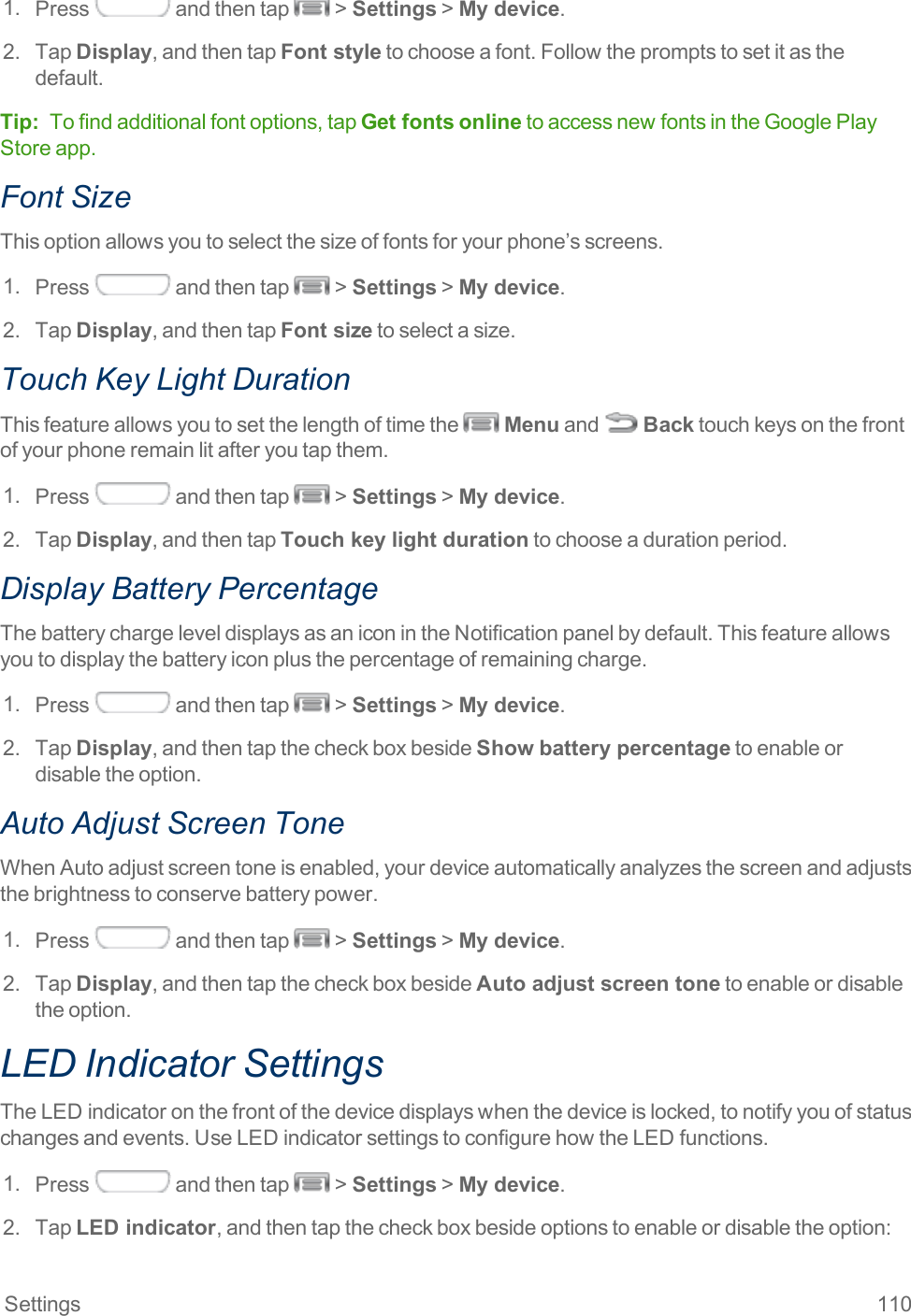 Settings 1101. Press andthentap &gt;Settings&gt;My device.2. TapDisplay,andthentapFont styletochooseafont.Followthepromptstosetitasthedefault.Tip: Tofindadditionalfontoptions,tapGet fontsonlinetoaccessnewfontsintheGooglePlayStoreapp.Font SizeThisoptionallowsyoutoselectthesizeoffontsforyourphone’sscreens.1. Press andthentap &gt;Settings&gt;My device.2. TapDisplay,andthentapFont sizetoselectasize.Touch Key Light DurationThisfeatureallowsyoutosetthelengthoftimethe Menuand Backtouchkeysonthefrontofyourphoneremainlitafteryoutapthem.1. Press andthentap &gt;Settings&gt;My device.2. TapDisplay,andthentapTouch key light durationtochooseadurationperiod.Display Battery PercentageThebatterychargeleveldisplaysasaniconintheNotificationpanelbydefault.Thisfeatureallowsyoutodisplaythebatteryiconplusthepercentageofremainingcharge.1. Press andthentap &gt;Settings&gt;My device.2. TapDisplay,andthentapthecheckboxbesideShow battery percentagetoenableordisabletheoption.Auto Adjust Screen ToneWhenAutoadjustscreentoneisenabled,yourdeviceautomaticallyanalyzesthescreenandadjuststhebrightnesstoconservebatterypower.1. Press andthentap &gt;Settings&gt;My device.2. TapDisplay,andthentapthecheckboxbesideAuto adjust screen tonetoenableordisabletheoption.LED Indicator SettingsTheLEDindicatoronthefrontofthedevicedisplayswhenthedeviceislocked,tonotifyyouofstatuschangesandevents.UseLEDindicatorsettingstoconfigurehowtheLEDfunctions.1. Press andthentap &gt;Settings&gt;My device.2. TapLED indicator,andthentapthecheckboxbesideoptionstoenableordisabletheoption: