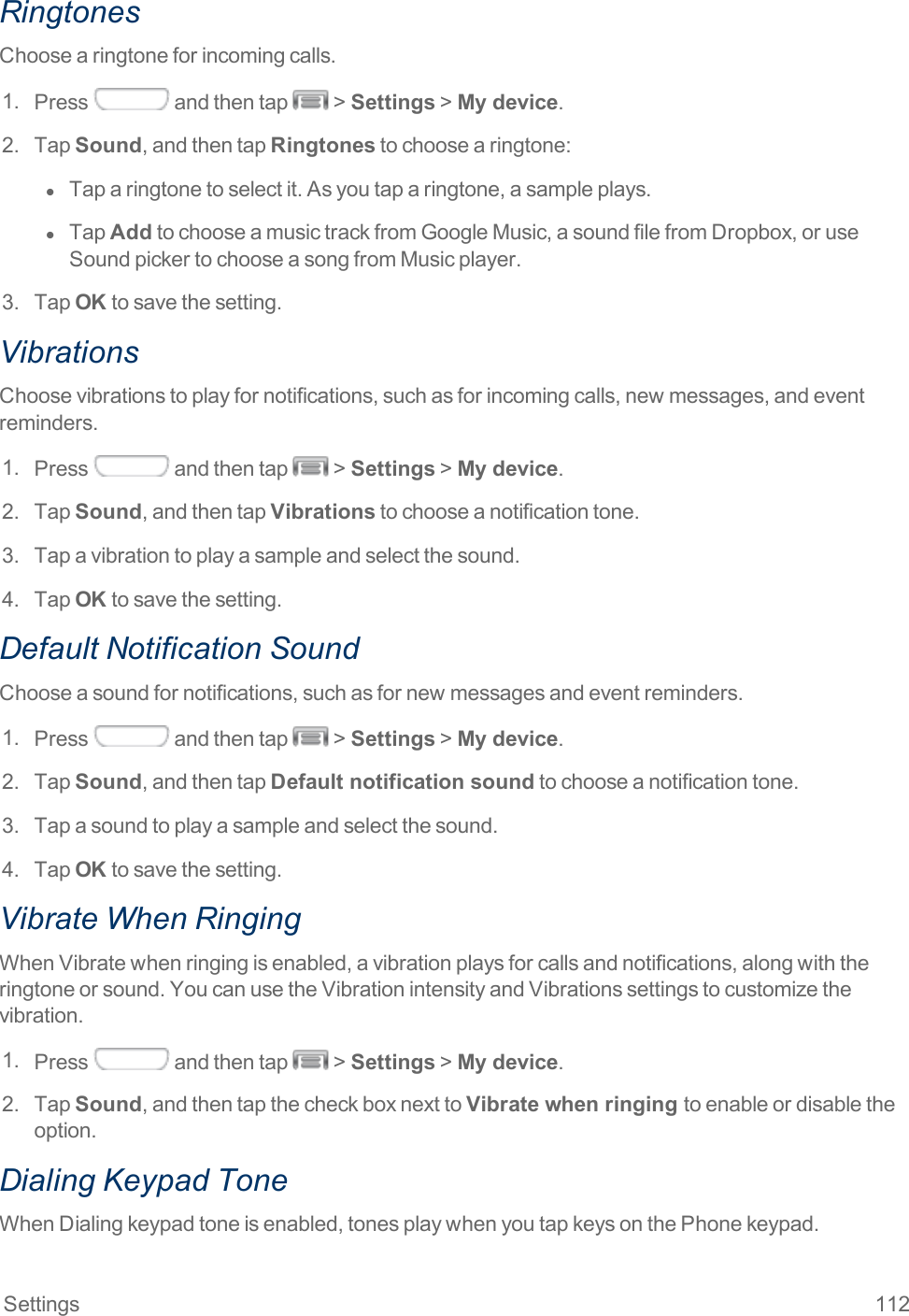 Settings 112RingtonesChoosearingtoneforincomingcalls.1. Press andthentap &gt;Settings&gt;My device.2. TapSound,andthentapRingtonestochoosearingtone:l  Taparingtonetoselectit.Asyoutaparingtone,asampleplays.l  TapAddtochooseamusictrackfromGoogleMusic,asoundfilefromDropbox,oruseSoundpickertochooseasongfromMusicplayer.3. TapOKtosavethesetting.VibrationsChoosevibrationstoplayfornotifications,suchasforincomingcalls,newmessages,andeventreminders.1. Press andthentap &gt;Settings&gt;My device.2. TapSound,andthentapVibrationstochooseanotificationtone.3. Tapavibrationtoplayasampleandselectthesound.4. TapOKtosavethesetting.Default Notification SoundChooseasoundfornotifications,suchasfornewmessagesandeventreminders.1. Press andthentap &gt;Settings&gt;My device.2. TapSound,andthentapDefault notification soundtochooseanotificationtone.3. Tapasoundtoplayasampleandselectthesound.4. TapOKtosavethesetting.Vibrate When RingingWhenVibratewhenringingisenabled,avibrationplaysforcallsandnotifications,alongwiththeringtoneorsound.YoucanusetheVibrationintensityandVibrationssettingstocustomizethevibration.1. Press andthentap &gt;Settings&gt;My device.2. TapSound,andthentapthecheckboxnexttoVibrate when ringing toenableordisabletheoption.Dialing Keypad ToneWhenDialingkeypadtoneisenabled,tonesplaywhenyoutapkeysonthePhonekeypad.