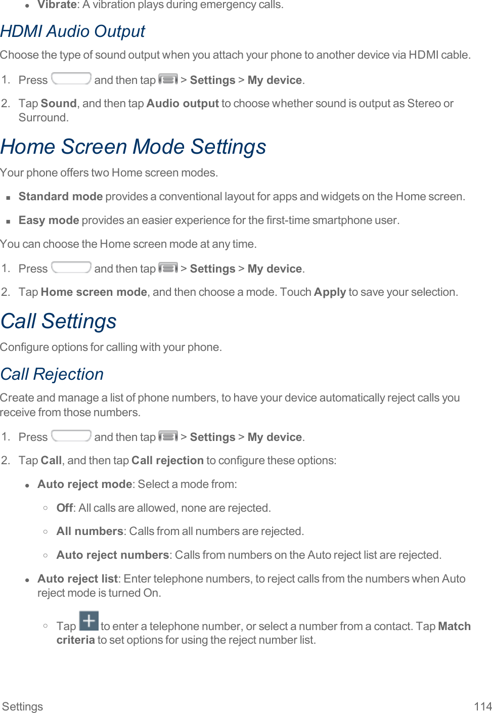 Settings 114l  Vibrate:Avibrationplaysduringemergencycalls.HDMI Audio OutputChoosethetypeofsoundoutputwhenyouattachyourphonetoanotherdeviceviaHDMIcable.1. Press andthentap &gt;Settings&gt;My device.2. TapSound,andthentapAudio outputtochoosewhethersoundisoutputasStereoorSurround.Home Screen Mode SettingsYourphoneofferstwoHomescreenmodes.n  Standard modeprovidesaconventionallayoutforappsandwidgetsontheHomescreen.n  Easy modeprovidesaneasierexperienceforthefirst-timesmartphoneuser.YoucanchoosetheHomescreenmodeatanytime.1. Press andthentap &gt;Settings&gt;My device.2. TapHome screen mode,andthenchooseamode.TouchApplytosaveyourselection.Call SettingsConfigureoptionsforcallingwithyourphone.Call RejectionCreateandmanagealistofphonenumbers,tohaveyourdeviceautomaticallyrejectcallsyoureceivefromthosenumbers.1. Press andthentap &gt;Settings&gt;My device.2. TapCall,andthentapCall rejectiontoconfiguretheseoptions:l  Auto reject mode:Selectamodefrom:o Off:Allcallsareallowed,nonearerejected.o All numbers:Callsfromallnumbersarerejected.o Auto reject numbers:CallsfromnumbersontheAutorejectlistarerejected.l  Auto reject list:Entertelephonenumbers,torejectcallsfromthenumberswhenAutorejectmodeisturnedOn.o Tap toenteratelephonenumber,orselectanumberfromacontact.TapMatch criteriatosetoptionsforusingtherejectnumberlist.