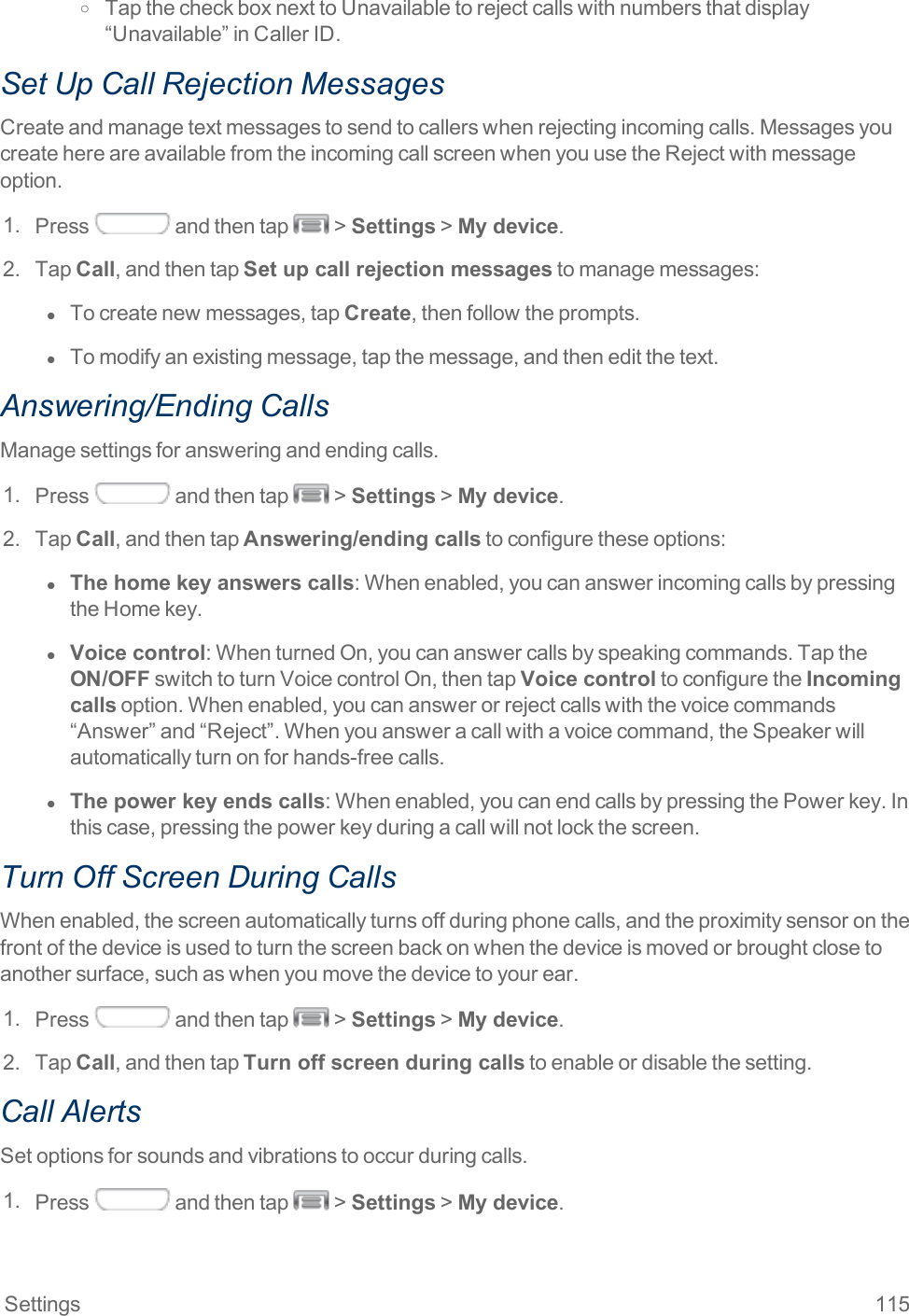 Settings 115o TapthecheckboxnexttoUnavailabletorejectcallswithnumbersthatdisplay“Unavailable”inCallerID.Set Up Call Rejection MessagesCreateandmanagetextmessagestosendtocallerswhenrejectingincomingcalls.MessagesyoucreatehereareavailablefromtheincomingcallscreenwhenyouusetheRejectwithmessageoption.1. Press andthentap &gt;Settings&gt;My device.2. TapCall,andthentapSet up call rejection messagestomanagemessages:l  Tocreatenewmessages,tapCreate,thenfollowtheprompts.l  Tomodifyanexistingmessage,tapthemessage,andtheneditthetext.Answering/Ending CallsManagesettingsforansweringandendingcalls.1. Press andthentap &gt;Settings&gt;My device.2. TapCall,andthentapAnswering/ending callstoconfiguretheseoptions:l  The home key answers calls:Whenenabled,youcananswerincomingcallsbypressingtheHomekey.l  Voice control:WhenturnedOn,youcananswercallsbyspeakingcommands.TaptheON/OFFswitchtoturnVoicecontrolOn,thentapVoice controltoconfiguretheIncoming callsoption.Whenenabled,youcananswerorrejectcallswiththevoicecommands“Answer”and“Reject”.Whenyouansweracallwithavoicecommand,theSpeakerwillautomaticallyturnonforhands-freecalls.l  The power key ends calls:Whenenabled,youcanendcallsbypressingthePowerkey.Inthiscase,pressingthepowerkeyduringacallwillnotlockthescreen.Turn Off Screen During CallsWhenenabled,thescreenautomaticallyturnsoffduringphonecalls,andtheproximitysensoronthefrontofthedeviceisusedtoturnthescreenbackonwhenthedeviceismovedorbroughtclosetoanothersurface,suchaswhenyoumovethedevicetoyourear.1. Press andthentap &gt;Settings&gt;My device.2. TapCall,andthentapTurn off screen during callstoenableordisablethesetting.Call AlertsSetoptionsforsoundsandvibrationstooccurduringcalls.1. Press andthentap &gt;Settings&gt;My device.