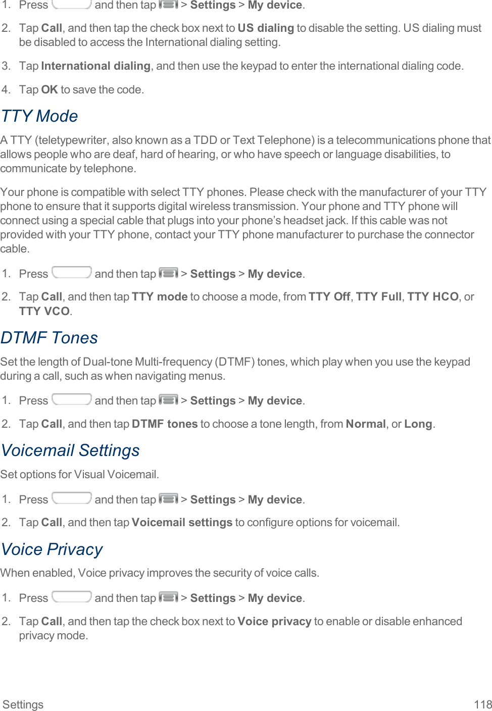 Settings 1181. Press andthentap &gt;Settings&gt;My device.2. TapCall,andthentapthecheckboxnexttoUS dialingtodisablethesetting.USdialingmustbedisabledtoaccesstheInternationaldialingsetting.3. TapInternational dialing,andthenusethekeypadtoentertheinternationaldialingcode.4. TapOKtosavethecode.TTY ModeATTY(teletypewriter,alsoknownasaTDDorTextTelephone)isatelecommunicationsphonethatallowspeoplewhoaredeaf,hardofhearing,orwhohavespeechorlanguagedisabilities,tocommunicatebytelephone.YourphoneiscompatiblewithselectTTYphones.PleasecheckwiththemanufacturerofyourTTYphonetoensurethatitsupportsdigitalwirelesstransmission.YourphoneandTTYphonewillconnectusingaspecialcablethatplugsintoyourphone’sheadsetjack.IfthiscablewasnotprovidedwithyourTTYphone,contactyourTTYphonemanufacturertopurchasetheconnectorcable.1. Press andthentap &gt;Settings&gt;My device.2. TapCall,andthentapTTY modetochooseamode,fromTTY Off,TTY Full,TTY HCO,orTTY VCO.DTMF TonesSetthelengthofDual-toneMulti-frequency(DTMF)tones,whichplaywhenyouusethekeypadduringacall,suchaswhennavigatingmenus.1. Press andthentap &gt;Settings&gt;My device.2. TapCall,andthentapDTMF tonestochooseatonelength,fromNormal,orLong.Voicemail SettingsSetoptionsforVisualVoicemail.1. Press andthentap &gt;Settings&gt;My device.2. TapCall,andthentapVoicemail settingstoconfigureoptionsforvoicemail.Voice PrivacyWhenenabled,Voiceprivacyimprovesthesecurityofvoicecalls.1. Press andthentap &gt;Settings&gt;My device.2. TapCall,andthentapthecheckboxnexttoVoice privacytoenableordisableenhancedprivacymode.