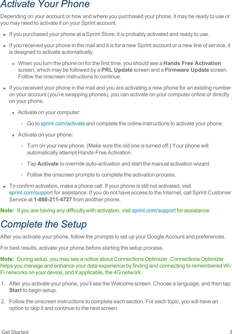 Get Started 3Activate Your PhoneDependingonyouraccountorhowandwhereyoupurchasedyourphone,itmaybereadytouseoryoumayneedtoactivateitonyourSprintaccount.n  IfyoupurchasedyourphoneataSprintStore,itisprobablyactivatedandreadytouse.n  IfyoureceivedyourphoneinthemailanditisforanewSprintaccountoranewlineofservice,itisdesignedtoactivateautomatically.l  Whenyouturnthephoneonforthefirsttime,youshouldseeaHands Free Activationscreen,whichmaybefollowedbyaPRL UpdatescreenandaFirmware Updatescreen.Followtheonscreeninstructionstocontinue.n  Ifyoureceivedyourphoneinthemailandyouareactivatinganewphoneforanexistingnumberonyouraccount(you’reswappingphones),youcanactivateonyourcomputeronlineordirectlyonyourphone.l  Activateonyourcomputer:o Gotosprint.com/activateandcompletetheonlineinstructionstoactivateyourphone.l  Activateonyourphone:o Turnonyournewphone.(Makesuretheoldoneisturnedoff.)YourphonewillautomaticallyattemptHands-FreeActivation.o TapActivatetooverrideauto-activationandstartthemanualactivationwizard.o Followtheonscreenpromptstocompletetheactivationprocess.n  Toconfirmactivation,makeaphonecall.Ifyourphoneisstillnotactivated,visitsprint.com/supportforassistance.IfyoudonothaveaccesstotheInternet,callSprintCustomerServiceat1-888-211-4727fromanotherphone.Note: Ifyouarehavinganydifficultywithactivation,visitsprint.com/supportforassistance.Complete the SetupAfteryouactivateyourphone,followthepromptstosetupyourGoogleAccountandpreferences.Forbestresults,activateyourphonebeforestartingthesetupprocess.Note: Duringsetup,youmayseeanoticeaboutConnectionsOptimizer.ConnectionsOptimizerhelpsyoumanageandenhanceyourdataexperiencebyfindingandconnectingtorememberedWi-Finetworksonyourdevice,andifapplicable,the4Gnetwork.1. Afteryouactivateyourphone,you’llseetheWelcomescreen.Choosealanguage,andthentapStarttobeginsetup.2. Followtheonscreeninstructionstocompleteeachsection.Foreachtopic,youwillhaveanoptiontoskipitandcontinuetothenextscreen.