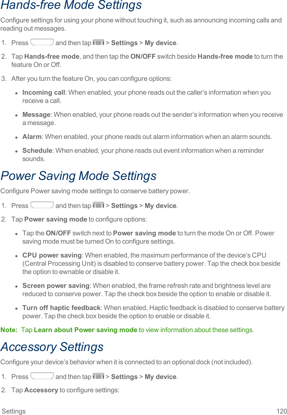 Settings 120Hands-free Mode SettingsConfiguresettingsforusingyourphonewithouttouchingit,suchasannouncingincomingcallsandreadingoutmessages.1. Press andthentap &gt;Settings&gt;My device.2. TapHands-free mode,andthentaptheON/OFFswitchbesideHands-free modetoturnthefeatureOnorOff.3. AfteryouturnthefeatureOn,youcanconfigureoptions:l  Incoming call:Whenenabled,yourphonereadsoutthecaller’sinformationwhenyoureceiveacall.l  Message:Whenenabled,yourphonereadsoutthesender’sinformationwhenyoureceiveamessage.l  Alarm:Whenenabled,yourphonereadsoutalarminformationwhenanalarmsounds.l  Schedule:Whenenabled,yourphonereadsouteventinformationwhenaremindersounds.Power Saving Mode SettingsConfigurePowersavingmodesettingstoconservebatterypower.1. Press andthentap &gt;Settings&gt;My device.2. TapPower saving modetoconfigureoptions:l  TaptheON/OFFswitchnexttoPower saving modetoturnthemodeOnorOff.PowersavingmodemustbeturnedOntoconfiguresettings.l  CPU power saving:Whenenabled,themaximumperformanceofthedevice’sCPU(CentralProcessingUnit)isdisabledtoconservebatterypower.Tapthecheckboxbesidetheoptiontoewnableordisableit.l  Screen power saving:Whenenabled,theframerefreshrateandbrightnesslevelarereducedtoconservepower.Tapthecheckboxbesidetheoptiontoenableordisableit.l  Turn off haptic feedback:Whenenabled,Hapticfeedbackisdisabledtoconservebatterypower.Tapthecheckboxbesidetheoptiontoenableordisableit.Note: TapLearn about Power saving modetoviewinformationaboutthesesettings.Accessory SettingsConfigureyourdevice’sbehaviorwhenitisconnectedtoanoptionaldock(notincluded).1. Press andthentap &gt;Settings&gt;My device.2. TapAccessorytoconfiguresettings: