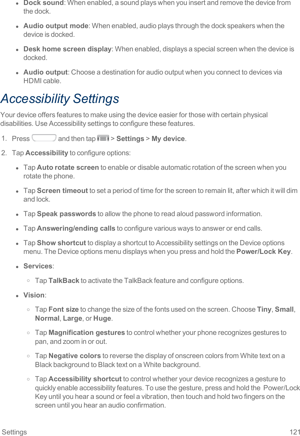 Settings 121l  Dock sound:Whenenabled,asoundplayswhenyouinsertandremovethedevicefromthedock.l  Audio output mode:Whenenabled,audioplaysthroughthedockspeakerswhenthedeviceisdocked.l  Desk home screen display:Whenenabled,displaysaspecialscreenwhenthedeviceisdocked.l  Audio output:ChooseadestinationforaudiooutputwhenyouconnecttodevicesviaHDMIcable.Accessibility SettingsYourdeviceoffersfeaturestomakeusingthedeviceeasierforthosewithcertainphysicaldisabilities.UseAccessibilitysettingstoconfigurethesefeatures.1. Press andthentap &gt;Settings&gt;My device.2. TapAccessibilitytoconfigureoptions:l  TapAutorotate screentoenableordisableautomaticrotationofthescreenwhenyourotatethephone.l  TapScreen timeouttosetaperiodoftimeforthescreentoremainlit,afterwhichitwilldimandlock.l  TapSpeak passwordstoallowthephonetoreadaloudpasswordinformation.l  TapAnswering/ending callstoconfigurevariouswaystoanswerorendcalls.l  TapShow shortcuttodisplayashortcuttoAccessibilitysettingsontheDeviceoptionsmenu.TheDeviceoptionsmenudisplayswhenyoupressandholdthePower/Lock Key.l  Services:o TapTalkBacktoactivatetheTalkBackfeatureandconfigureoptions.l  Vision:o TapFont sizetochangethesizeofthefontsusedonthescreen.ChooseTiny,Small,Normal,Large,orHuge.o TapMagnification gesturestocontrolwhetheryourphonerecognizesgesturestopan,andzoominorout.o TapNegative colorstoreversethedisplayofonscreencolorsfromWhitetextonaBlackbackgroundtoBlacktextonaWhitebackground.o TapAccessibility shortcuttocontrolwhetheryourdevicerecognizesagesturetoquicklyenableaccessibilityfeatures.Tousethegesture,pressandholdthePower/LockKeyuntilyouhearasoundorfeelavibration,thentouchandholdtwofingersonthescreenuntilyouhearanaudioconfirmation.