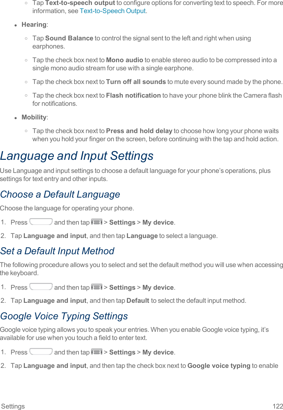 Settings 122o TapText-to-speech outputtoconfigureoptionsforconvertingtexttospeech.Formoreinformation,seeText-to-SpeechOutput.l  Hearing:o TapSound Balancetocontrolthesignalsenttotheleftandrightwhenusingearphones.o TapthecheckboxnexttoMono audiotoenablestereoaudiotobecompressedintoasinglemonoaudiostreamforusewithasingleearphone.o TapthecheckboxnexttoTurn off all soundstomuteeverysoundmadebythephone.o TapthecheckboxnexttoFlash notificationtohaveyourphoneblinktheCameraflashfornotifications.l  Mobility:o TapthecheckboxnexttoPress and hold delaytochoosehowlongyourphonewaitswhenyouholdyourfingeronthescreen,beforecontinuingwiththetapandholdaction.Language and Input SettingsUseLanguageandinputsettingstochooseadefaultlanguageforyourphone’soperations,plussettingsfortextentryandotherinputs.Choose a Default LanguageChoosethelanguageforoperatingyourphone.1. Press andthentap &gt;Settings&gt;My device.2. TapLanguage and input,andthentapLanguagetoselectalanguage.Set a Default Input MethodThefollowingprocedureallowsyoutoselectandsetthedefaultmethodyouwillusewhenaccessingthekeyboard.1. Press andthentap &gt;Settings&gt;My device.2. TapLanguage and input,andthentapDefault toselectthedefaultinputmethod.Google Voice Typing SettingsGooglevoicetypingallowsyoutospeakyourentries.WhenyouenableGooglevoicetyping,it’savailableforusewhenyoutouchafieldtoentertext.1. Press andthentap &gt;Settings&gt;My device.2. TapLanguage and input,andthentapthecheckboxnexttoGoogle voice typingtoenable