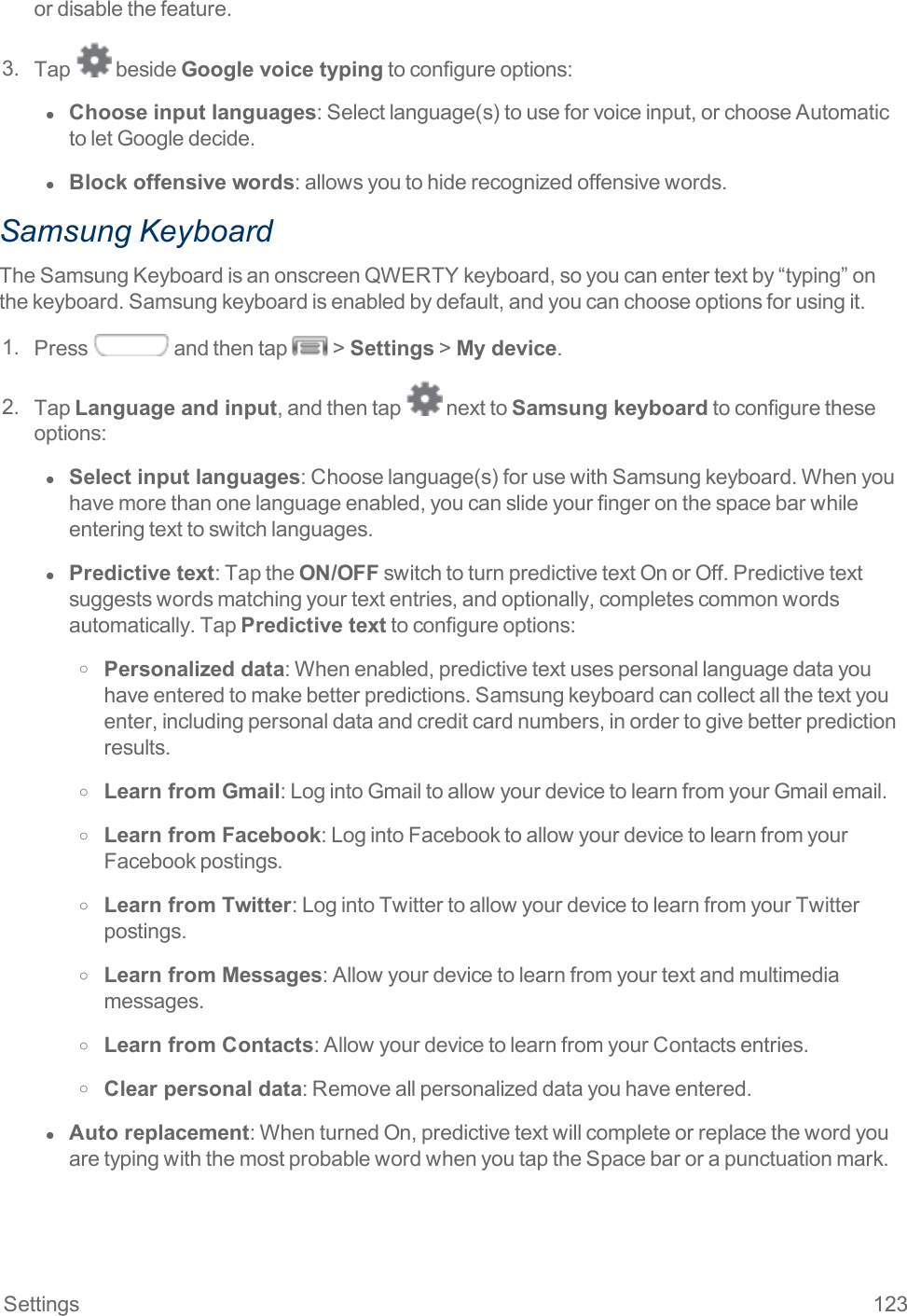 Settings 123ordisablethefeature.3. Tap besideGoogle voice typingtoconfigureoptions:l  Choose input languages:Selectlanguage(s)touseforvoiceinput,orchooseAutomatictoletGoogledecide.l  Block offensive words:allowsyoutohiderecognizedoffensivewords.Samsung KeyboardTheSamsungKeyboardisanonscreenQWERTYkeyboard,soyoucanentertextby“typing”onthekeyboard.Samsungkeyboardisenabledbydefault,andyoucanchooseoptionsforusingit.1. Press andthentap &gt;Settings&gt;My device.2. TapLanguage and input,andthentap nexttoSamsung keyboardtoconfiguretheseoptions:l  Select input languages:Chooselanguage(s)forusewithSamsungkeyboard.Whenyouhavemorethanonelanguageenabled,youcanslideyourfingeronthespacebarwhileenteringtexttoswitchlanguages.l  Predictive text:TaptheON/OFFswitchtoturnpredictivetextOnorOff.Predictivetextsuggestswordsmatchingyourtextentries,andoptionally,completescommonwordsautomatically.TapPredictive texttoconfigureoptions:o Personalized data:Whenenabled,predictivetextusespersonallanguagedatayouhaveenteredtomakebetterpredictions.Samsungkeyboardcancollectallthetextyouenter,includingpersonaldataandcreditcardnumbers,inordertogivebetterpredictionresults.o Learn from Gmail:LogintoGmailtoallowyourdevicetolearnfromyourGmailemail.o Learn from Facebook:LogintoFacebooktoallowyourdevicetolearnfromyourFacebookpostings.o Learn from Twitter:LogintoTwittertoallowyourdevicetolearnfromyourTwitterpostings.o Learn from Messages:Allowyourdevicetolearnfromyourtextandmultimediamessages.o Learn from Contacts:AllowyourdevicetolearnfromyourContactsentries.o Clear personal data:Removeallpersonalizeddatayouhaveentered.l  Auto replacement:WhenturnedOn,predictivetextwillcompleteorreplacethewordyouaretypingwiththemostprobablewordwhenyoutaptheSpacebarorapunctuationmark.