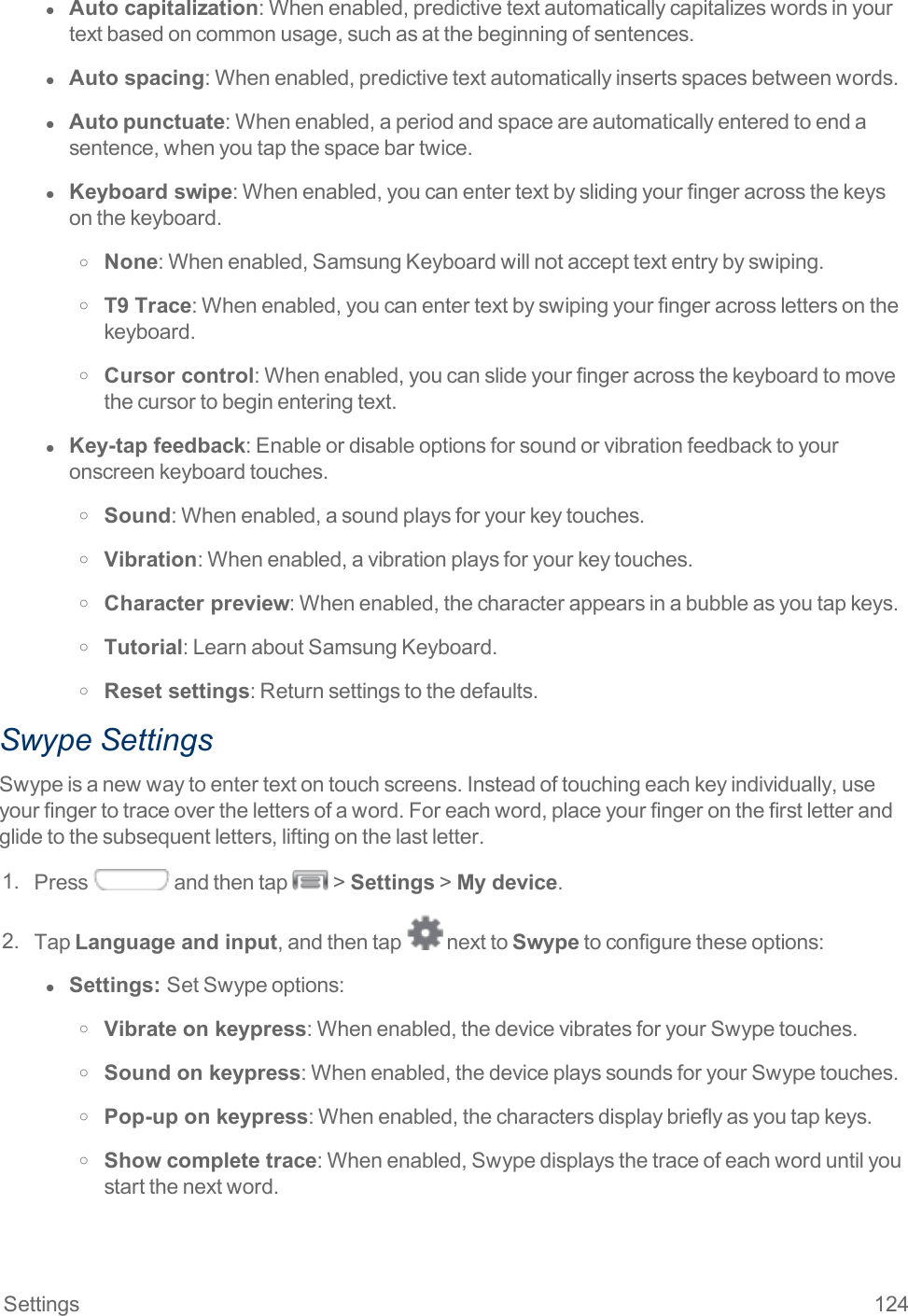 Settings 124l  Auto capitalization:Whenenabled,predictivetextautomaticallycapitalizeswordsinyourtextbasedoncommonusage,suchasatthebeginningofsentences.l  Auto spacing:Whenenabled,predictivetextautomaticallyinsertsspacesbetweenwords.l  Autopunctuate:Whenenabled,aperiodandspaceareautomaticallyenteredtoendasentence,whenyoutapthespacebartwice.l  Keyboard swipe:Whenenabled,youcanentertextbyslidingyourfingeracrossthekeysonthekeyboard.o None:Whenenabled,SamsungKeyboardwillnotaccepttextentrybyswiping.o T9 Trace:Whenenabled,youcanentertextbyswipingyourfingeracrosslettersonthekeyboard.o Cursor control:Whenenabled,youcanslideyourfingeracrossthekeyboardtomovethecursortobeginenteringtext.l  Key-tap feedback:Enableordisableoptionsforsoundorvibrationfeedbacktoyouronscreenkeyboardtouches.o Sound:Whenenabled,asoundplaysforyourkeytouches.o Vibration:Whenenabled,avibrationplaysforyourkeytouches.o Character preview:Whenenabled,thecharacterappearsinabubbleasyoutapkeys.o Tutorial:LearnaboutSamsungKeyboard.o Reset settings:Returnsettingstothedefaults.Swype SettingsSwypeisanewwaytoentertextontouchscreens.Insteadoftouchingeachkeyindividually,useyourfingertotraceoverthelettersofaword.Foreachword,placeyourfingeronthefirstletterandglidetothesubsequentletters,liftingonthelastletter.1. Press andthentap &gt;Settings&gt;My device.2. TapLanguage and input,andthentap nexttoSwypetoconfiguretheseoptions:l  Settings:  SetSwypeoptions:o Vibrate on keypress:Whenenabled,thedevicevibratesforyourSwypetouches.o Sound on keypress:Whenenabled,thedeviceplayssoundsforyourSwypetouches.o Pop-up on keypress:Whenenabled,thecharactersdisplaybrieflyasyoutapkeys.o Show complete trace:Whenenabled,Swypedisplaysthetraceofeachworduntilyoustartthenextword.