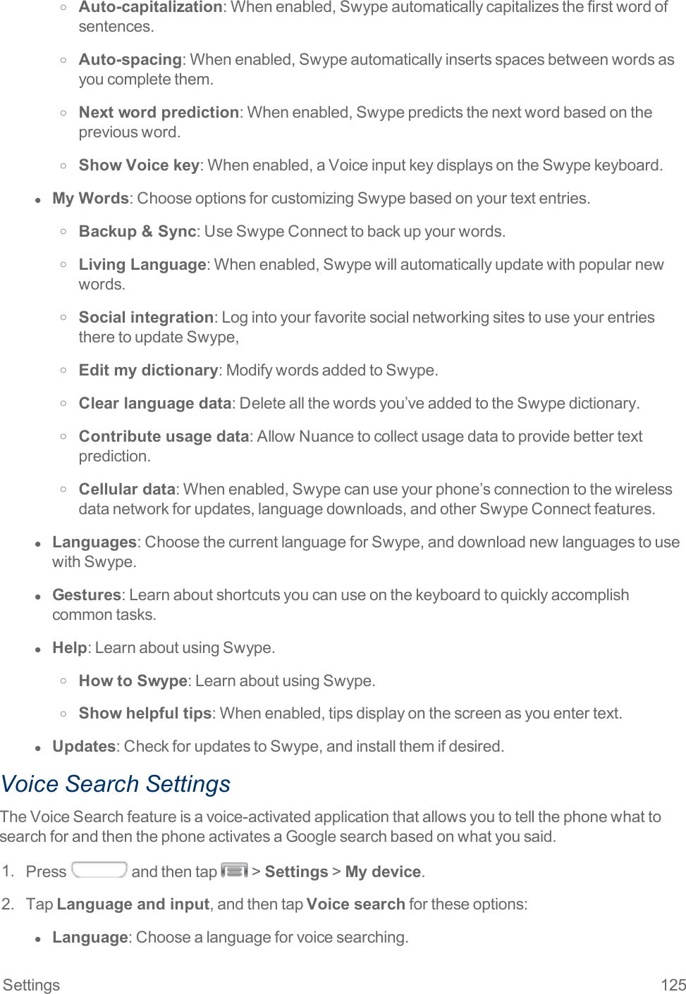 Settings 125o Auto-capitalization:Whenenabled,Swypeautomaticallycapitalizesthefirstwordofsentences.o Auto-spacing:Whenenabled,Swypeautomaticallyinsertsspacesbetweenwordsasyoucompletethem.o Next word prediction:Whenenabled,Swypepredictsthenextwordbasedonthepreviousword.o Show Voice key:Whenenabled,aVoiceinputkeydisplaysontheSwypekeyboard.l  My Words:ChooseoptionsforcustomizingSwypebasedonyourtextentries.o Backup &amp; Sync:UseSwypeConnecttobackupyourwords.o Living Language:Whenenabled,Swypewillautomaticallyupdatewithpopularnewwords.o Social integration:LogintoyourfavoritesocialnetworkingsitestouseyourentriestheretoupdateSwype,o Edit my dictionary:ModifywordsaddedtoSwype.o Clear language data:Deleteallthewordsyou’veaddedtotheSwypedictionary.o Contribute usage data:AllowNuancetocollectusagedatatoprovidebettertextprediction.o Cellular data:Whenenabled,Swypecanuseyourphone’sconnectiontothewirelessdatanetworkforupdates,languagedownloads,andotherSwypeConnectfeatures.l  Languages:ChoosethecurrentlanguageforSwype,anddownloadnewlanguagestousewithSwype.l  Gestures:Learnaboutshortcutsyoucanuseonthekeyboardtoquicklyaccomplishcommontasks.l  Help:LearnaboutusingSwype.o How to Swype:LearnaboutusingSwype.o Show helpful tips:Whenenabled,tipsdisplayonthescreenasyouentertext.l  Updates:CheckforupdatestoSwype,andinstallthemifdesired.Voice Search SettingsTheVoiceSearchfeatureisavoice-activatedapplicationthatallowsyoutotellthephonewhattosearchforandthenthephoneactivatesaGooglesearchbasedonwhatyousaid.1. Press andthentap &gt;Settings&gt;My device.2. TapLanguage and input,andthentapVoice searchfortheseoptions:l  Language:Choosealanguageforvoicesearching.