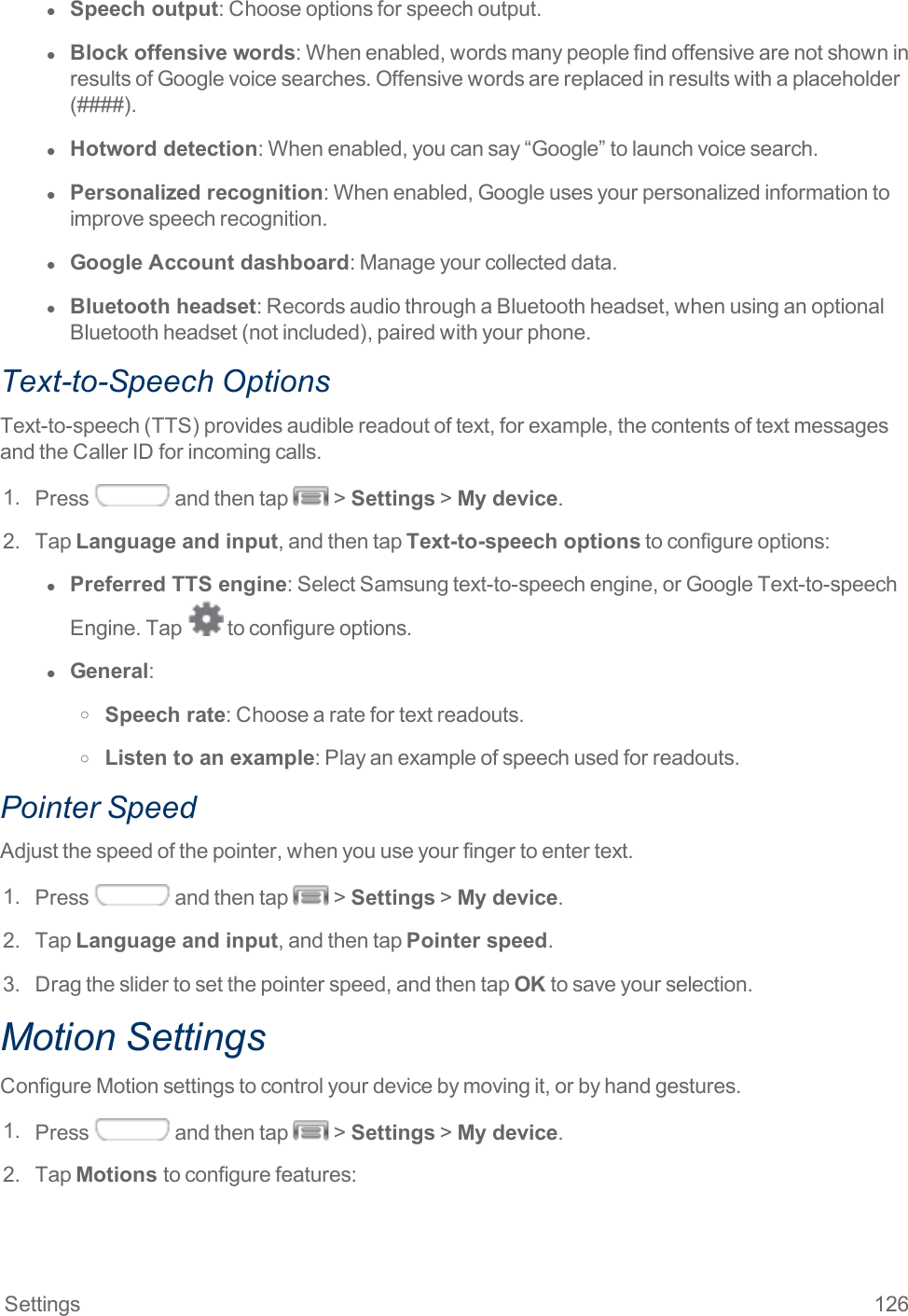 Settings 126l  Speech output:Chooseoptionsforspeechoutput.l  Block offensive words:Whenenabled,wordsmanypeoplefindoffensivearenotshowninresultsofGooglevoicesearches.Offensivewordsarereplacedinresultswithaplaceholder(####).l  Hotword detection:Whenenabled,youcansay“Google”tolaunchvoicesearch.l  Personalized recognition:Whenenabled,Googleusesyourpersonalizedinformationtoimprovespeechrecognition.l  Google Account dashboard:Manageyourcollecteddata.l  Bluetooth headset:RecordsaudiothroughaBluetoothheadset,whenusinganoptionalBluetoothheadset(notincluded),pairedwithyourphone.Text-to-Speech OptionsText-to-speech(TTS)providesaudiblereadoutoftext,forexample,thecontentsoftextmessagesandtheCallerIDforincomingcalls.1. Press andthentap &gt;Settings&gt;My device.2. TapLanguage and input,andthentapText-to-speech optionstoconfigureoptions:l  Preferred TTS engine:SelectSamsungtext-to-speechengine,orGoogleText-to-speechEngine.Tap toconfigureoptions.l  General:o Speech rate:Choosearatefortextreadouts.o Listen to an example:Playanexampleofspeechusedforreadouts.Pointer SpeedAdjustthespeedofthepointer,whenyouuseyourfingertoentertext.1. Press andthentap &gt;Settings&gt;My device.2. TapLanguage and input,andthentapPointer speed.3. Dragtheslidertosetthepointerspeed,andthentapOKtosaveyourselection.Motion SettingsConfigureMotionsettingstocontrolyourdevicebymovingit,orbyhandgestures.1. Press andthentap &gt;Settings&gt;My device.2. TapMotions toconfigurefeatures: