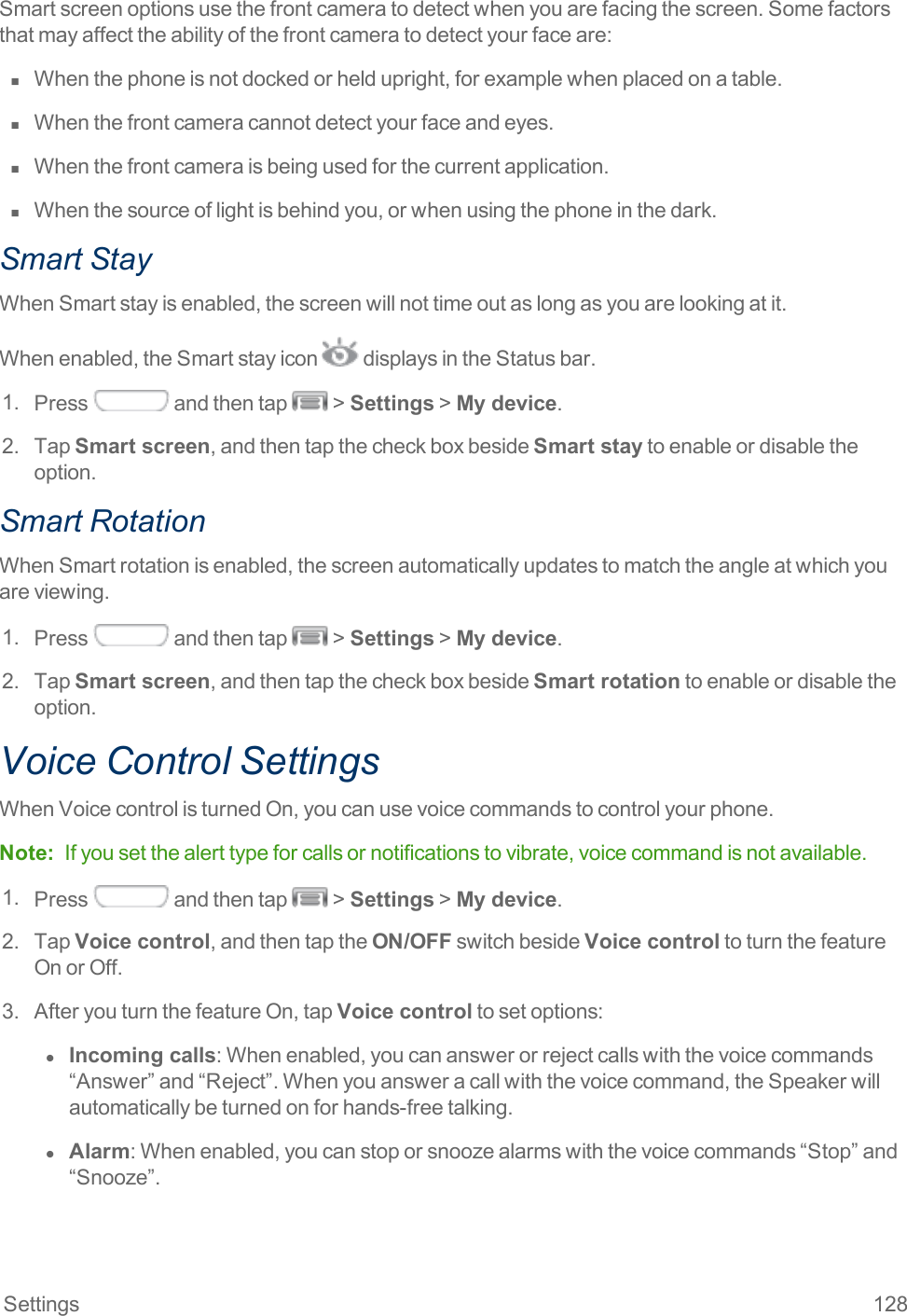 Settings 128Smartscreenoptionsusethefrontcameratodetectwhenyouarefacingthescreen.Somefactorsthatmayaffecttheabilityofthefrontcameratodetectyourfaceare:n  Whenthephoneisnotdockedorheldupright,forexamplewhenplacedonatable.n  Whenthefrontcameracannotdetectyourfaceandeyes.n  Whenthefrontcameraisbeingusedforthecurrentapplication.n  Whenthesourceoflightisbehindyou,orwhenusingthephoneinthedark.Smart StayWhenSmartstayisenabled,thescreenwillnottimeoutaslongasyouarelookingatit.Whenenabled,theSmartstayicon displaysintheStatusbar.1. Press andthentap &gt;Settings&gt;My device.2. TapSmart screen,andthentapthecheckboxbesideSmart staytoenableordisabletheoption.Smart RotationWhenSmartrotationisenabled,thescreenautomaticallyupdatestomatchtheangleatwhichyouareviewing.1. Press andthentap &gt;Settings&gt;My device.2. TapSmart screen,andthentapthecheckboxbesideSmart rotationtoenableordisabletheoption.Voice Control SettingsWhenVoicecontrolisturnedOn,youcanusevoicecommandstocontrolyourphone.Note: Ifyousetthealerttypeforcallsornotificationstovibrate,voicecommandisnotavailable.1. Press andthentap &gt;Settings&gt;My device.2. TapVoice control,andthentaptheON/OFFswitchbesideVoice controltoturnthefeatureOnorOff.3. AfteryouturnthefeatureOn,tapVoice controltosetoptions:l  Incoming calls:Whenenabled,youcananswerorrejectcallswiththevoicecommands“Answer”and“Reject”.Whenyouansweracallwiththevoicecommand,theSpeakerwillautomaticallybeturnedonforhands-freetalking.l  Alarm:Whenenabled,youcanstoporsnoozealarmswiththevoicecommands“Stop”and“Snooze”.
