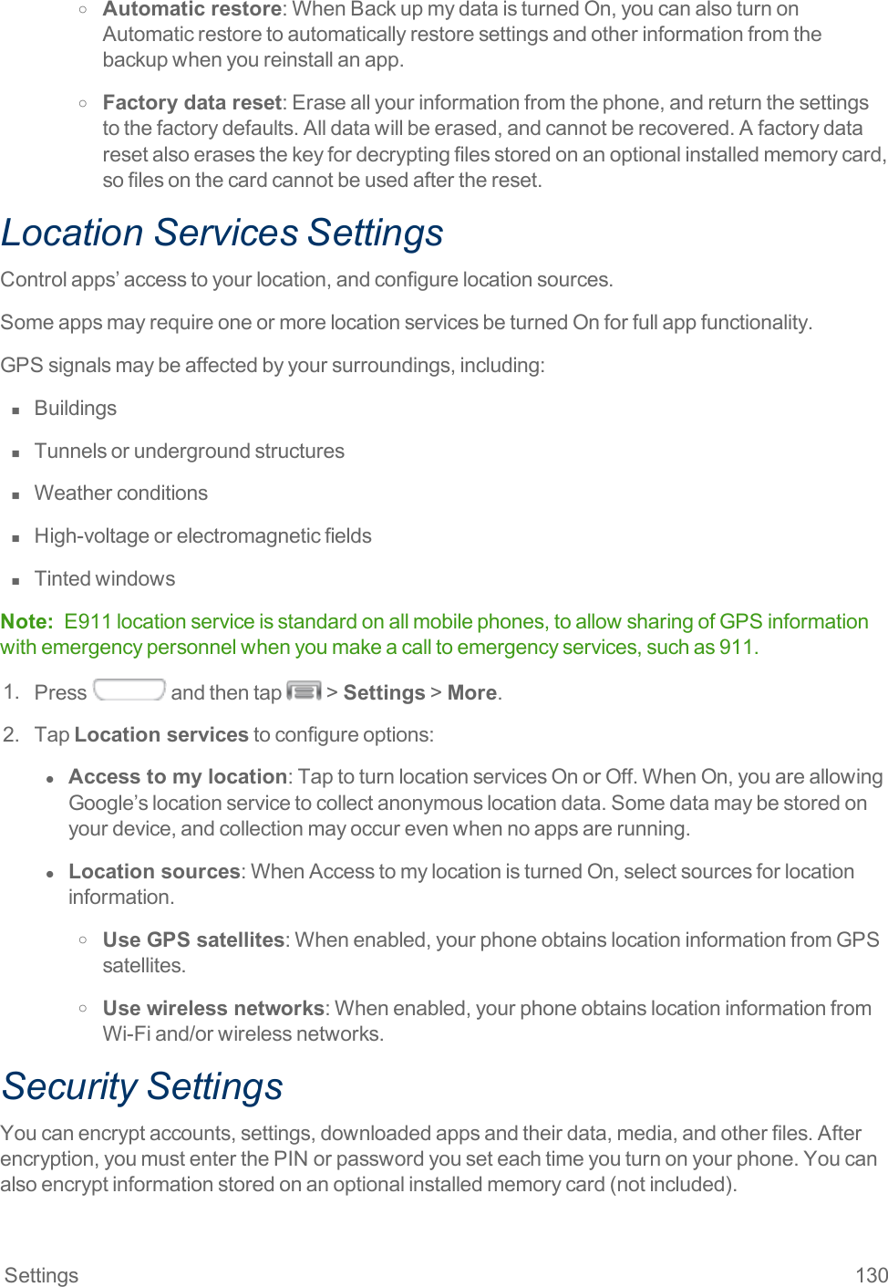 Settings 130o Automatic restore:WhenBackupmydataisturnedOn,youcanalsoturnonAutomaticrestoretoautomaticallyrestoresettingsandotherinformationfromthebackupwhenyoureinstallanapp.o Factory data reset:Eraseallyourinformationfromthephone,andreturnthesettingstothefactorydefaults.Alldatawillbeerased,andcannotberecovered.Afactorydataresetalsoerasesthekeyfordecryptingfilesstoredonanoptionalinstalledmemorycard,sofilesonthecardcannotbeusedafterthereset.Location Services SettingsControlapps’accesstoyourlocation,andconfigurelocationsources.SomeappsmayrequireoneormorelocationservicesbeturnedOnforfullappfunctionality.GPSsignalsmaybeaffectedbyyoursurroundings,including:n  Buildingsn  Tunnelsorundergroundstructuresn  Weatherconditionsn  High-voltageorelectromagneticfieldsn  TintedwindowsNote: E911locationserviceisstandardonallmobilephones,toallowsharingofGPSinformationwithemergencypersonnelwhenyoumakeacalltoemergencyservices,suchas911.1. Press andthentap &gt;Settings&gt;More.2. TapLocation servicestoconfigureoptions:l  Access to my location:TaptoturnlocationservicesOnorOff.WhenOn,youareallowingGoogle’slocationservicetocollectanonymouslocationdata.Somedatamaybestoredonyourdevice,andcollectionmayoccurevenwhennoappsarerunning.l  Location sources:WhenAccesstomylocationisturnedOn,selectsourcesforlocationinformation.o Use GPS satellites:Whenenabled,yourphoneobtainslocationinformationfromGPSsatellites.o Use wireless networks:Whenenabled,yourphoneobtainslocationinformationfromWi-Fiand/orwirelessnetworks.Security SettingsYoucanencryptaccounts,settings,downloadedappsandtheirdata,media,andotherfiles.Afterencryption,youmustenterthePINorpasswordyouseteachtimeyouturnonyourphone.Youcanalsoencryptinformationstoredonanoptionalinstalledmemorycard(notincluded).