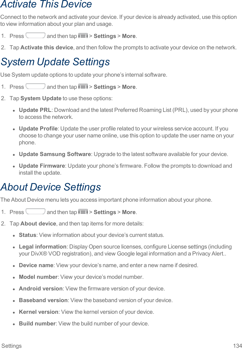 Settings 134Activate This DeviceConnecttothenetworkandactivateyourdevice.Ifyourdeviceisalreadyactivated,usethisoptiontoviewinformationaboutyourplanandusage.1. Press andthentap &gt;Settings&gt;More.2. TapActivate this device,andthenfollowthepromptstoactivateyourdeviceonthenetwork.System Update SettingsUseSystemupdateoptionstoupdateyourphone’sinternalsoftware.1. Press andthentap &gt;Settings&gt;More.2. TapSystem Updatetousetheseoptions:l  Update PRL:DownloadandthelatestPreferredRoamingList(PRL),usedbyyourphonetoaccessthenetwork.l  Update Profile:Updatetheuserprofilerelatedtoyourwirelessserviceaccount.Ifyouchoosetochangeyourusernameonline,usethisoptiontoupdatetheusernameonyourphone.l  Update Samsung Software:Upgradetothelatestsoftwareavailableforyourdevice.l  Update Firmware:Updateyourphone’sfirmware.Followthepromptstodownloadandinstalltheupdate.About Device SettingsTheAboutDevicemenuletsyouaccessimportantphoneinformationaboutyourphone.1. Press andthentap &gt;Settings&gt;More.2. TapAbout device,andthentapitemsformoredetails:l  Status:Viewinformationaboutyourdevice’scurrentstatus.l  Legal information:DisplayOpensourcelicenses,configureLicensesettings(includingyourDivX®VODregistration),andviewGooglelegalinformationandaPrivacyAlert..l  Device name:Viewyourdevice’sname,andenteranewnameifdesired.l  Model number:Viewyourdevice’smodelnumber.l  Android version:Viewthefirmwareversionofyourdevice.l  Baseband version:Viewthebasebandversionofyourdevice.l  Kernel version:Viewthekernelversionofyourdevice.l  Build number:Viewthebuildnumberofyourdevice.
