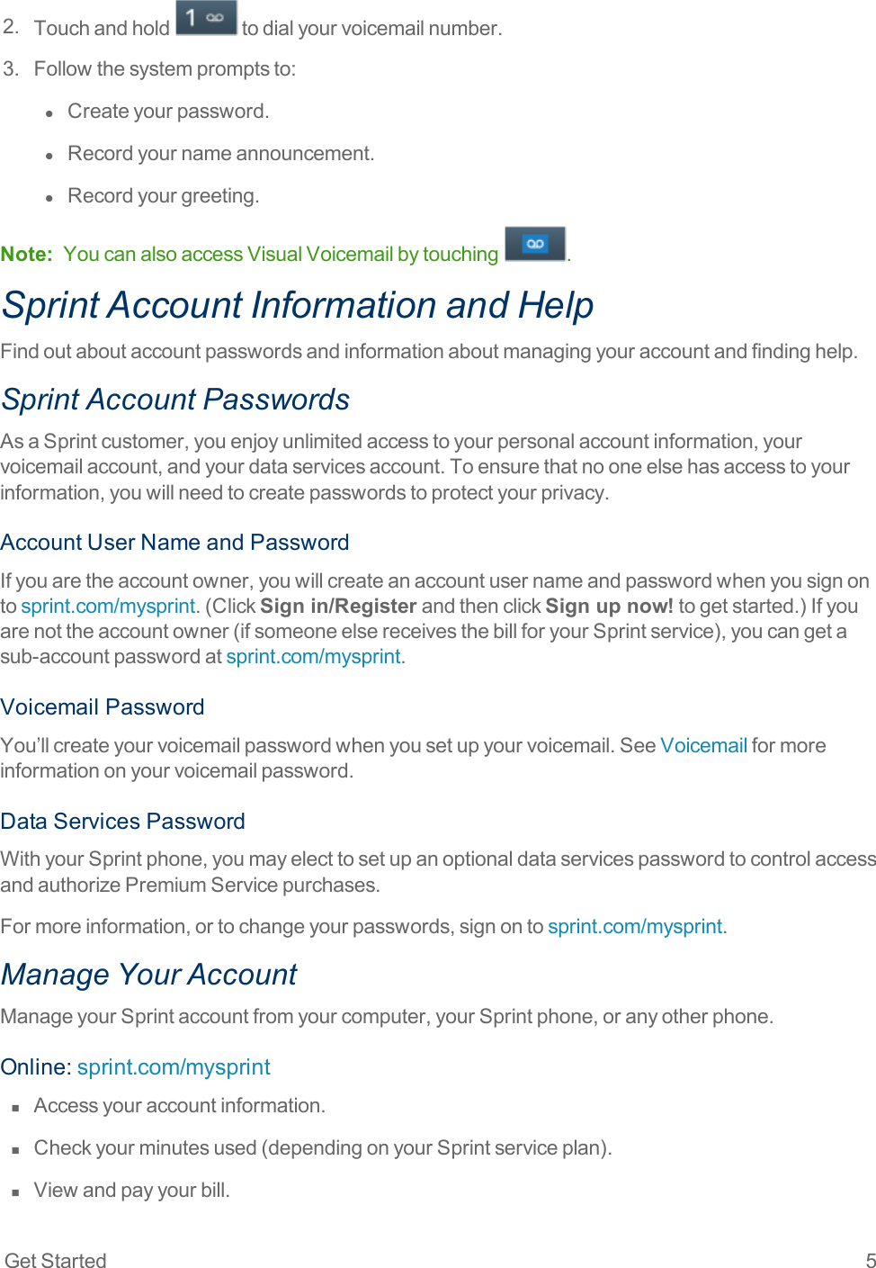 Get Started 52. Touchandhold todialyourvoicemailnumber.3. Followthesystempromptsto:l  Createyourpassword.l  Recordyournameannouncement.l  Recordyourgreeting.Note: YoucanalsoaccessVisualVoicemailbytouching .Sprint Account Information and HelpFindoutaboutaccountpasswordsandinformationaboutmanagingyouraccountandfindinghelp.Sprint Account PasswordsAsaSprintcustomer,youenjoyunlimitedaccesstoyourpersonalaccountinformation,yourvoicemailaccount,andyourdataservicesaccount.Toensurethatnooneelsehasaccesstoyourinformation,youwillneedtocreatepasswordstoprotectyourprivacy.AccountUserNameandPasswordIfyouaretheaccountowner,youwillcreateanaccountusernameandpasswordwhenyousignontosprint.com/mysprint.(ClickSign in/RegisterandthenclickSign up now!togetstarted.)Ifyouarenottheaccountowner(ifsomeoneelsereceivesthebillforyourSprintservice),youcangetasub-accountpasswordatsprint.com/mysprint.VoicemailPasswordYou’llcreateyourvoicemailpasswordwhenyousetupyourvoicemail.SeeVoicemailformoreinformationonyourvoicemailpassword.DataServicesPasswordWithyourSprintphone,youmayelecttosetupanoptionaldataservicespasswordtocontrolaccessandauthorizePremiumServicepurchases.Formoreinformation,ortochangeyourpasswords,signontosprint.com/mysprint.Manage Your AccountManageyourSprintaccountfromyourcomputer,yourSprintphone,oranyotherphone.Online:sprint.com/mysprintn  Accessyouraccountinformation.n  Checkyourminutesused(dependingonyourSprintserviceplan).n  Viewandpayyourbill.