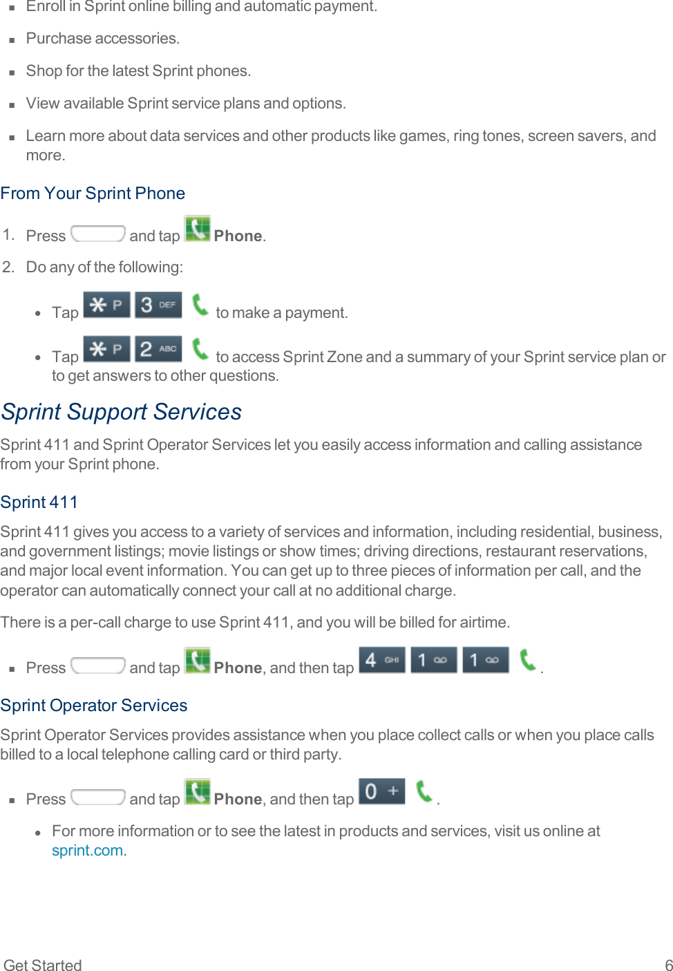 Get Started 6n  EnrollinSprintonlinebillingandautomaticpayment.n  Purchaseaccessories.n  ShopforthelatestSprintphones.n  ViewavailableSprintserviceplansandoptions.n  Learnmoreaboutdataservicesandotherproductslikegames,ringtones,screensavers,andmore.FromYourSprintPhone1. Press andtap Phone.2. Doanyofthefollowing:l  Tap   tomakeapayment.l  Tap   toaccessSprintZoneandasummaryofyourSprintserviceplanortogetanswerstootherquestions.Sprint Support ServicesSprint411andSprintOperatorServicesletyoueasilyaccessinformationandcallingassistancefromyourSprintphone.Sprint411Sprint411givesyouaccesstoavarietyofservicesandinformation,includingresidential,business,andgovernmentlistings;movielistingsorshowtimes;drivingdirections,restaurantreservations,andmajorlocaleventinformation.Youcangetuptothreepiecesofinformationpercall,andtheoperatorcanautomaticallyconnectyourcallatnoadditionalcharge.Thereisaper-callchargetouseSprint411,andyouwillbebilledforairtime.n  Press andtap Phone,andthentap    .SprintOperatorServicesSprintOperatorServicesprovidesassistancewhenyouplacecollectcallsorwhenyouplacecallsbilledtoalocaltelephonecallingcardorthirdparty.n  Press andtap Phone,andthentap  .l  Formoreinformationortoseethelatestinproductsandservices,visitusonlineatsprint.com.