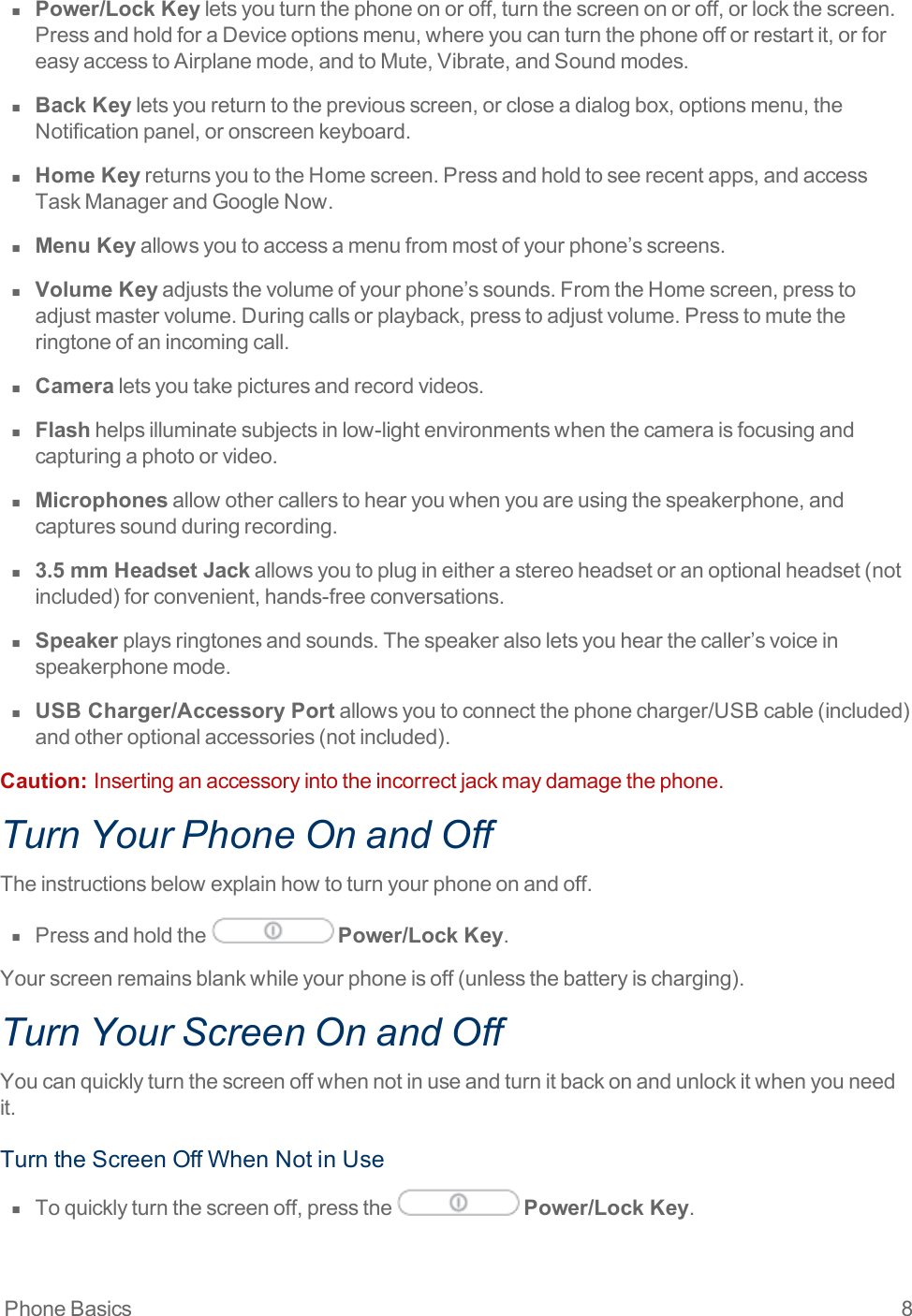 Phone Basics 8n  Power/Lock Keyletsyouturnthephoneonoroff,turnthescreenonoroff,orlockthescreen.PressandholdforaDeviceoptionsmenu,whereyoucanturnthephoneofforrestartit,orforeasyaccesstoAirplanemode,andtoMute,Vibrate,andSoundmodes.n  Back Keyletsyoureturntothepreviousscreen,orcloseadialogbox,optionsmenu,theNotificationpanel,oronscreenkeyboard.n  Home KeyreturnsyoutotheHomescreen.Pressandholdtoseerecentapps,andaccessTaskManagerandGoogleNow.n  Menu Keyallowsyoutoaccessamenufrommostofyourphone’sscreens.n  Volume Keyadjuststhevolumeofyourphone’ssounds.FromtheHomescreen,presstoadjustmastervolume.Duringcallsorplayback,presstoadjustvolume.Presstomutetheringtoneofanincomingcall.n  Cameraletsyoutakepicturesandrecordvideos.n  Flashhelpsilluminatesubjectsinlow-lightenvironmentswhenthecameraisfocusingandcapturingaphotoorvideo.n  Microphonesallowothercallerstohearyouwhenyouareusingthespeakerphone,andcapturessoundduringrecording.n  3.5 mm Headset Jackallowsyoutoplugineitherastereoheadsetoranoptionalheadset(notincluded)forconvenient,hands-freeconversations.n  Speakerplaysringtonesandsounds.Thespeakeralsoletsyouhearthecaller’svoiceinspeakerphonemode.n  USB Charger/Accessory Portallowsyoutoconnectthephonecharger/USBcable(included)andotheroptionalaccessories(notincluded).Caution:  Insertinganaccessoryintotheincorrectjackmaydamagethephone.Turn Your Phone On and OffTheinstructionsbelowexplainhowtoturnyourphoneonandoff.n  Pressandholdthe Power/Lock Key.Yourscreenremainsblankwhileyourphoneisoff(unlessthebatteryischarging).Turn Your Screen On and OffYoucanquicklyturnthescreenoffwhennotinuseandturnitbackonandunlockitwhenyouneedit.TurntheScreenOffWhenNotinUsen  Toquicklyturnthescreenoff,pressthe Power/Lock Key.
