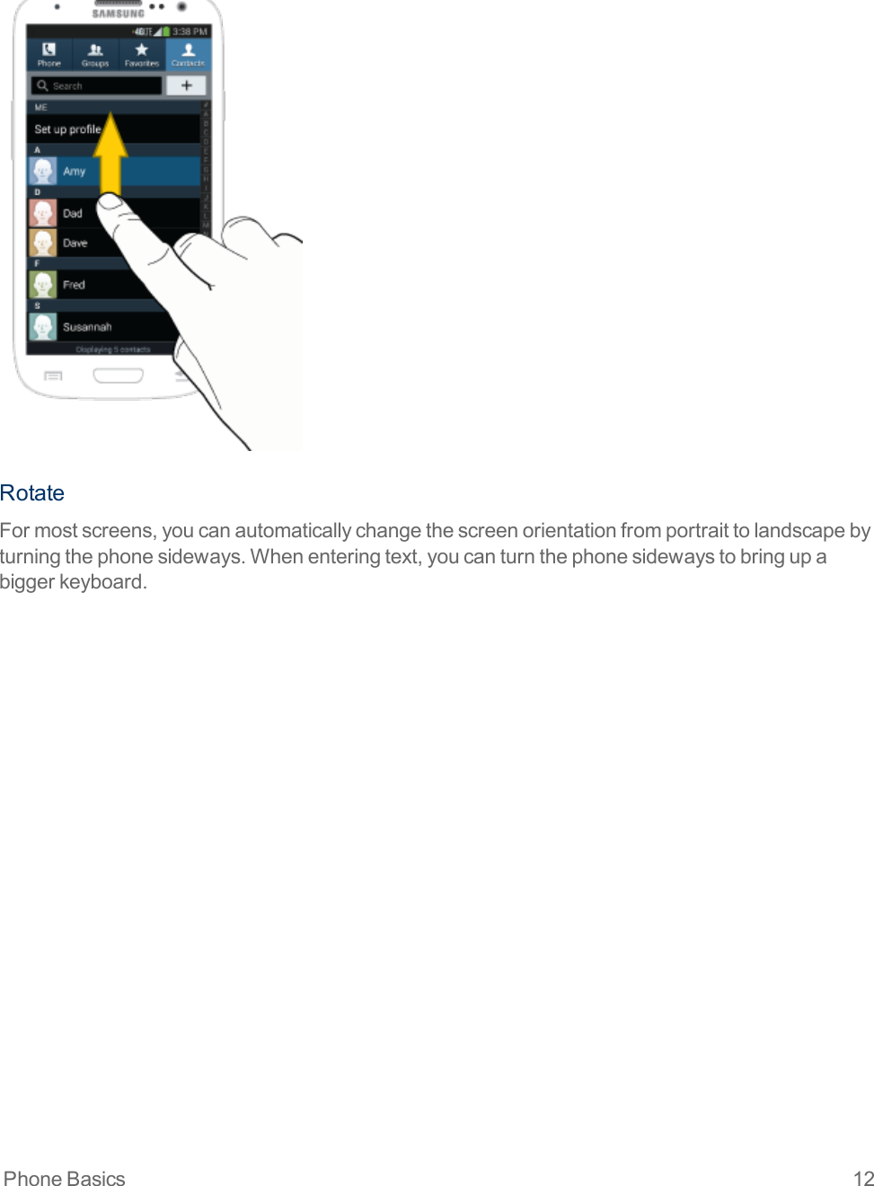 Phone Basics 12RotateFormostscreens,youcanautomaticallychangethescreenorientationfromportraittolandscapebyturningthephonesideways.Whenenteringtext,youcanturnthephonesidewaystobringupabiggerkeyboard.