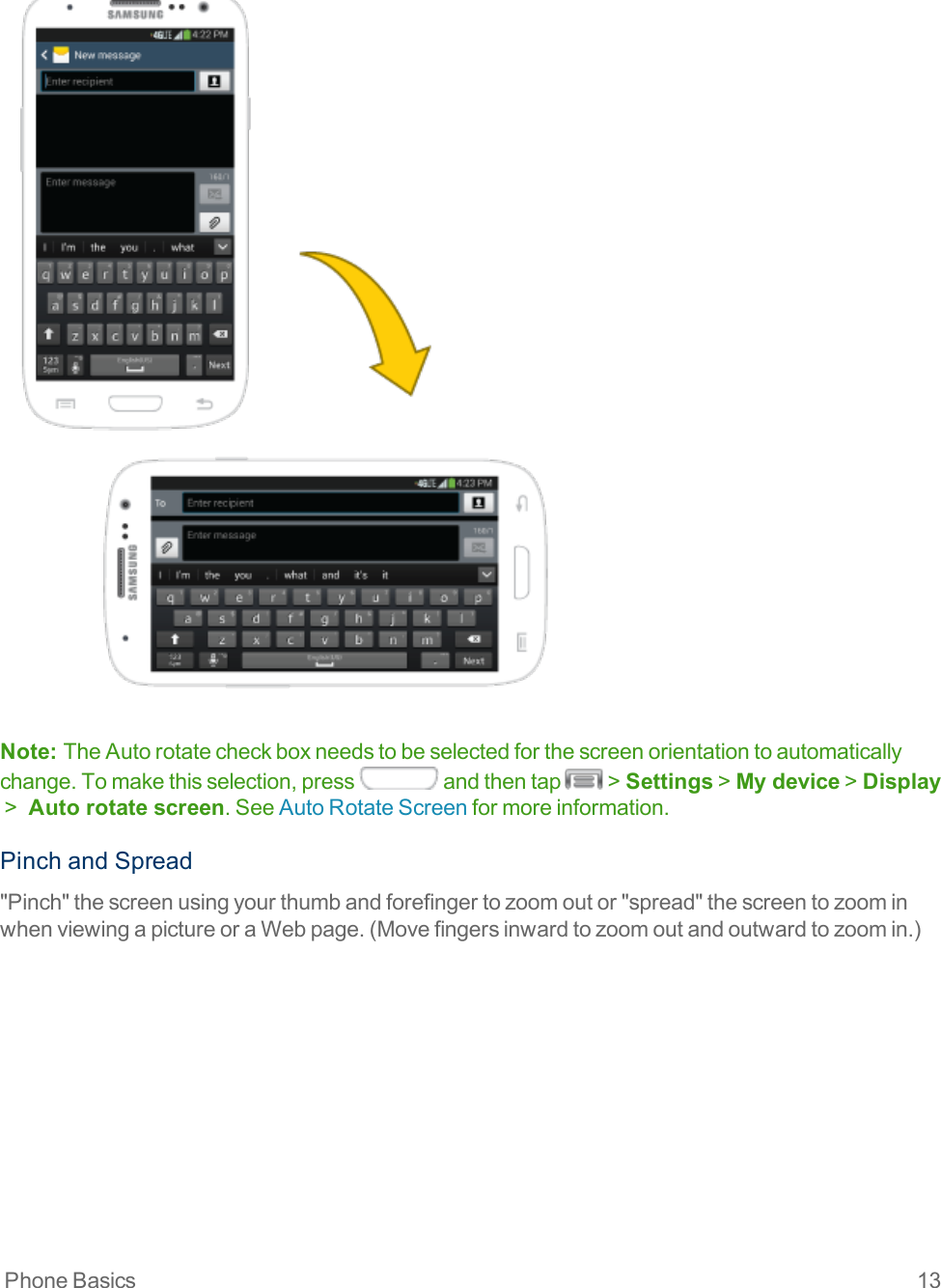 Phone Basics 13Note:  TheAutorotatecheckboxneedstobeselectedforthescreenorientationtoautomaticallychange.Tomakethisselection,press andthentap &gt;Settings&gt;My device&gt;Display &gt; Auto rotate screen.SeeAutoRotateScreenformoreinformation.PinchandSpread&quot;Pinch&quot;thescreenusingyourthumbandforefingertozoomoutor&quot;spread&quot;thescreentozoominwhenviewingapictureoraWebpage.(Movefingersinwardtozoomoutandoutwardtozoomin.)