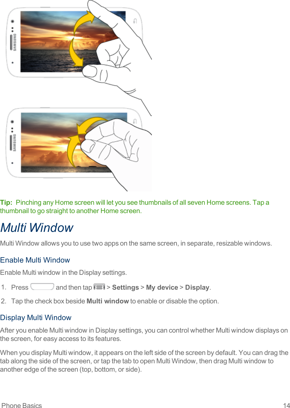 Phone Basics 14Tip: PinchinganyHomescreenwillletyouseethumbnailsofallsevenHomescreens.TapathumbnailtogostraighttoanotherHomescreen.Multi WindowMultiWindowallowsyoutousetwoappsonthesamescreen,inseparate,resizablewindows.EnableMultiWindowEnableMultiwindowintheDisplaysettings.1. Press andthentap &gt;Settings&gt;My device&gt;Display.2. TapthecheckboxbesideMulti windowtoenableordisabletheoption.DisplayMultiWindowAfteryouenableMultiwindowinDisplaysettings,youcancontrolwhetherMultiwindowdisplaysonthescreen,foreasyaccesstoitsfeatures.WhenyoudisplayMultiwindow,itappearsontheleftsideofthescreenbydefault.Youcandragthetabalongthesideofthescreen,ortapthetabtoopenMultiWindow,thendragMultiwindowtoanotheredgeofthescreen(top,bottom,orside).