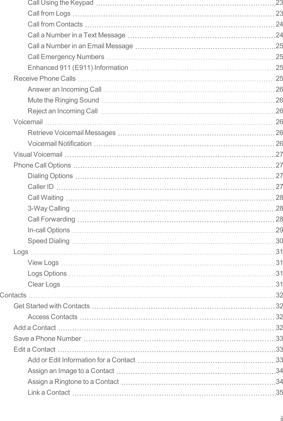 iiCallUsingtheKeypad 23CallfromLogs 23CallfromContacts 24CallaNumberinaTextMessage 24CallaNumberinanEmailMessage 25CallEmergencyNumbers 25Enhanced911(E911)Information 25ReceivePhoneCalls 25AnsweranIncomingCall 26MutetheRingingSound 26RejectanIncomingCall 26Voicemail 26RetrieveVoicemailMessages 26VoicemailNotification 26VisualVoicemail 27PhoneCallOptions 27DialingOptions 27CallerID 27CallWaiting 283-WayCalling 28CallForwarding 28In-callOptions 29SpeedDialing 30Logs 31ViewLogs 31LogsOptions 31ClearLogs 31Contacts 32GetStartedwithContacts 32AccessContacts 32AddaContact 32SaveaPhoneNumber 33EditaContact 33AddorEditInformationforaContact 33AssignanImagetoaContact 34AssignaRingtonetoaContact 34LinkaContact 35