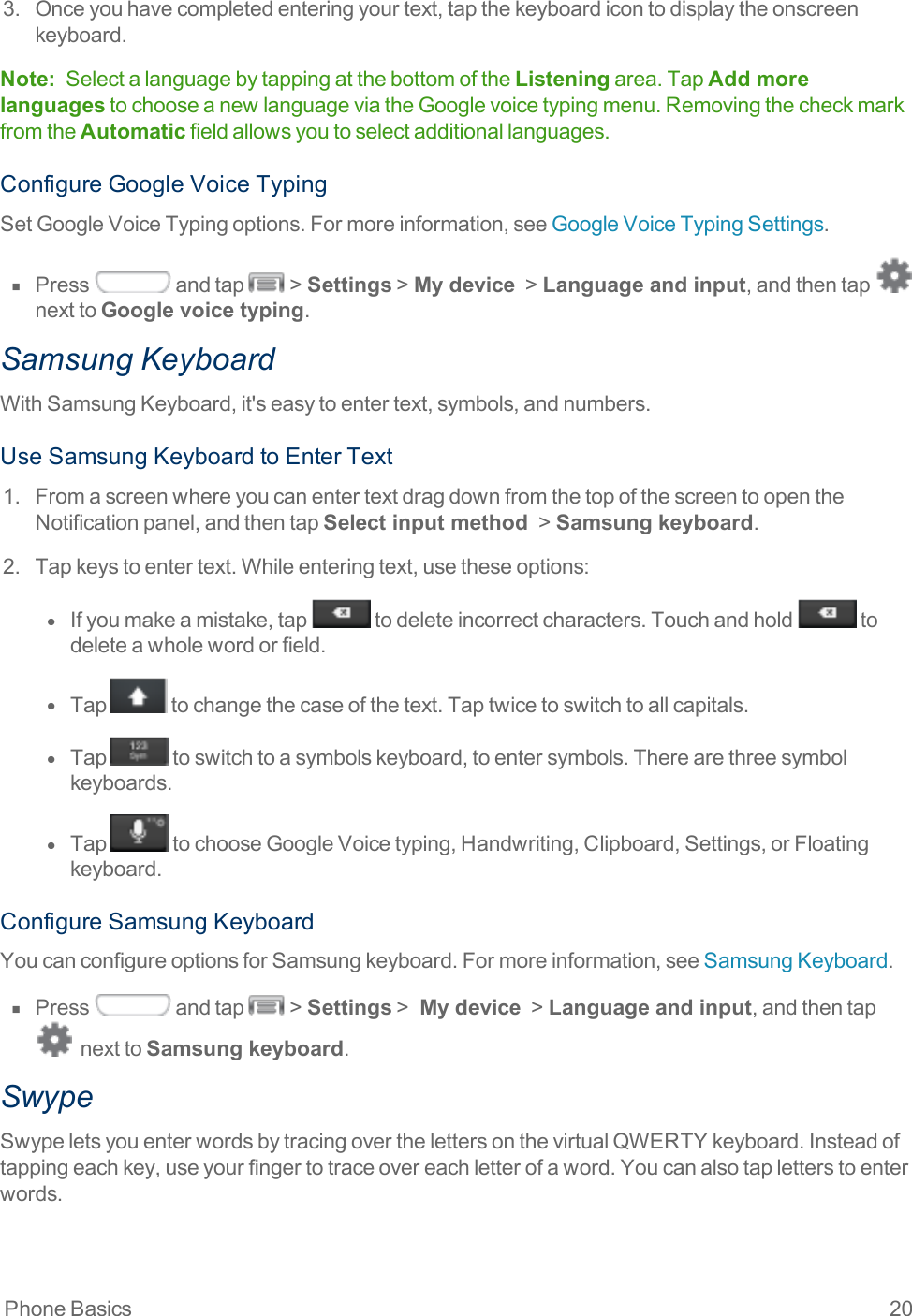 Phone Basics 203. Onceyouhavecompletedenteringyourtext,tapthekeyboardicontodisplaytheonscreenkeyboard.Note: SelectalanguagebytappingatthebottomoftheListeningarea.TapAdd more languagestochooseanewlanguageviatheGooglevoicetypingmenu.RemovingthecheckmarkfromtheAutomaticfieldallowsyoutoselectadditionallanguages.ConfigureGoogleVoiceTypingSetGoogleVoiceTypingoptions.Formoreinformation,seeGoogleVoiceTypingSettings.n  Press andtap &gt;Settings&gt;My device &gt;Language and input,andthentap nexttoGoogle voice typing.Samsung KeyboardWithSamsungKeyboard,it&apos;seasytoentertext,symbols,andnumbers.UseSamsungKeyboardtoEnterText1. FromascreenwhereyoucanentertextdragdownfromthetopofthescreentoopentheNotificationpanel,andthentapSelect input method &gt;Samsung keyboard.2. Tapkeystoentertext.Whileenteringtext,usetheseoptions:l  Ifyoumakeamistake,tap todeleteincorrectcharacters.Touchandhold todeleteawholewordorfield.l  Tap tochangethecaseofthetext.Taptwicetoswitchtoallcapitals.l  Tap toswitchtoasymbolskeyboard,toentersymbols.Therearethreesymbolkeyboards.l  Tap tochooseGoogleVoicetyping,Handwriting,Clipboard,Settings,orFloatingkeyboard.ConfigureSamsungKeyboardYoucanconfigureoptionsforSamsungkeyboard.Formoreinformation,seeSamsungKeyboard.n  Press andtap &gt;Settings&gt; My device &gt;Language and input,andthentapnexttoSamsung keyboard.SwypeSwypeletsyouenterwordsbytracingoverthelettersonthevirtualQWERTYkeyboard.Insteadoftappingeachkey,useyourfingertotraceovereachletterofaword.Youcanalsotapletterstoenterwords.