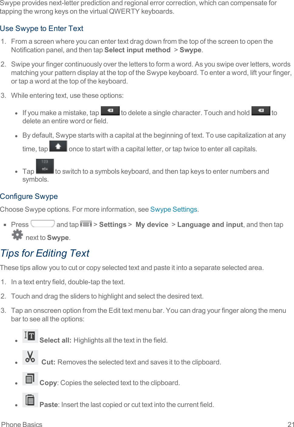 Phone Basics 21Swypeprovidesnext-letterpredictionandregionalerrorcorrection,whichcancompensatefortappingthewrongkeysonthevirtualQWERTYkeyboards.UseSwypetoEnterText1. FromascreenwhereyoucanentertextdragdownfromthetopofthescreentoopentheNotificationpanel,andthentapSelect input method &gt;Swype.2. Swipeyourfingercontinuouslyovertheletterstoformaword.Asyouswipeoverletters,wordsmatchingyourpatterndisplayatthetopoftheSwypekeyboard.Toenteraword,liftyourfinger,ortapawordatthetopofthekeyboard.3. Whileenteringtext,usetheseoptions:l  Ifyoumakeamistake,tap todeleteasinglecharacter.Touchandhold todeleteanentirewordorfield.l  Bydefault,Swypestartswithacapitalatthebeginningoftext.Tousecapitalizationatanytime,tap oncetostartwithacapitalletter,ortaptwicetoenterallcapitals.l  Tap toswitchtoasymbolskeyboard,andthentapkeystoenternumbersandsymbols.ConfigureSwypeChooseSwypeoptions.Formoreinformation,seeSwypeSettings.n  Press andtap &gt;Settings&gt; My device &gt;Language and input,andthentapnexttoSwype.Tips for Editing TextThesetipsallowyoutocutorcopyselectedtextandpasteitintoaseparateselectedarea.1. Inatextentryfield,double-tapthetext.2. Touchanddragthesliderstohighlightandselectthedesiredtext.3. TapanonscreenoptionfromtheEdittextmenubar.Youcandragyourfingeralongthemenubartoseealltheoptions:l  Select all:   Highlightsallthetextinthefield.l   Cut:  Removestheselectedtextandsavesittotheclipboard.l  Copy:Copiestheselectedtexttotheclipboard.l  Paste:Insertthelastcopiedorcuttextintothecurrentfield.