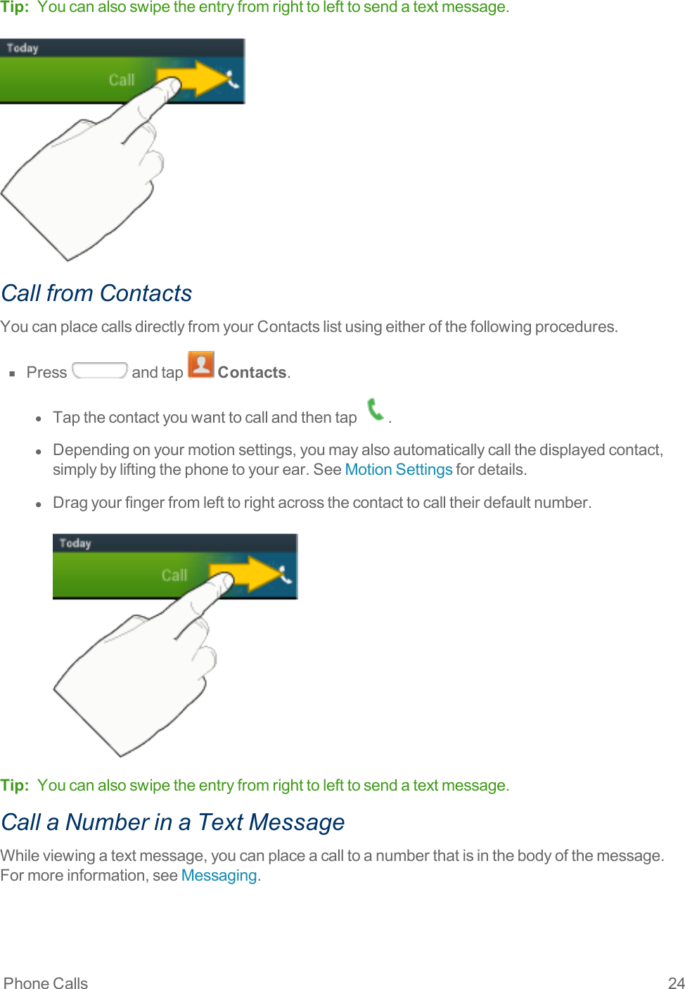 Phone Calls 24Tip: Youcanalsoswipetheentryfromrighttolefttosendatextmessage.Call from ContactsYoucanplacecallsdirectlyfromyourContactslistusingeitherofthefollowingprocedures.n  Press andtap Contacts.l  Tapthecontactyouwanttocallandthentap .l  Dependingonyourmotionsettings,youmayalsoautomaticallycallthedisplayedcontact,simplybyliftingthephonetoyourear.SeeMotionSettingsfordetails.l  Dragyourfingerfromlefttorightacrossthecontacttocalltheirdefaultnumber.Tip: Youcanalsoswipetheentryfromrighttolefttosendatextmessage.Call a Number in a Text MessageWhileviewingatextmessage,youcanplaceacalltoanumberthatisinthebodyofthemessage.Formoreinformation,seeMessaging.