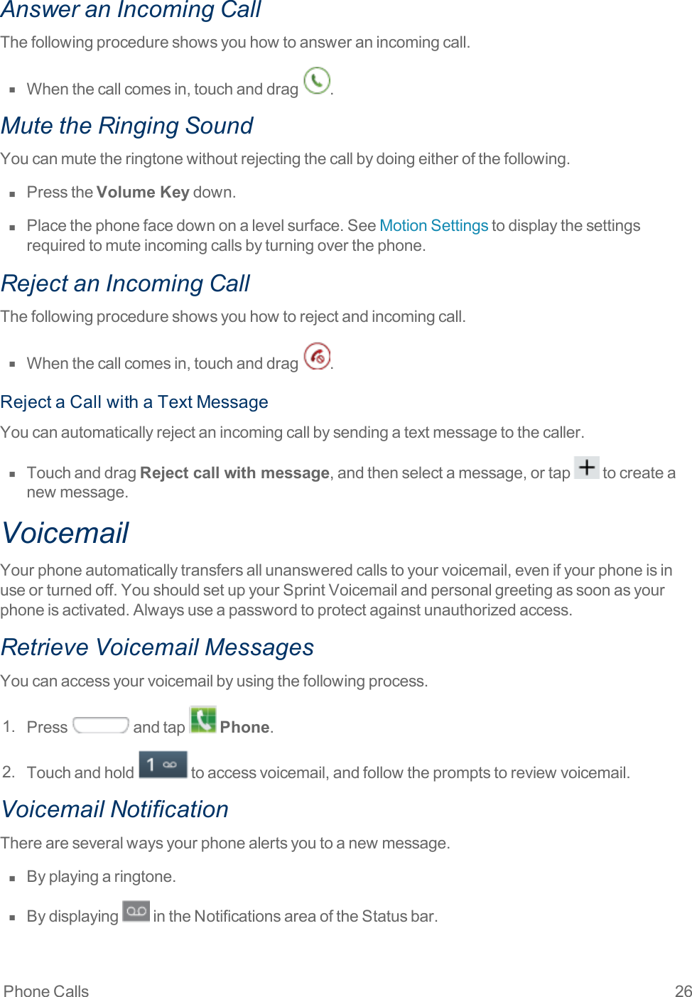 Phone Calls 26Answer an Incoming CallThefollowingprocedureshowsyouhowtoansweranincomingcall.n  Whenthecallcomesin,touchanddrag .Mute the Ringing SoundYoucanmutetheringtonewithoutrejectingthecallbydoingeitherofthefollowing.n  PresstheVolume Keydown.n  Placethephonefacedownonalevelsurface.SeeMotionSettingstodisplaythesettingsrequiredtomuteincomingcallsbyturningoverthephone.Reject an Incoming CallThefollowingprocedureshowsyouhowtorejectandincomingcall.n  Whenthecallcomesin,touchanddrag .RejectaCallwithaTextMessageYoucanautomaticallyrejectanincomingcallbysendingatextmessagetothecaller.n  TouchanddragReject call with message,andthenselectamessage,ortap tocreateanewmessage.VoicemailYourphoneautomaticallytransfersallunansweredcallstoyourvoicemail,evenifyourphoneisinuseorturnedoff.YoushouldsetupyourSprintVoicemailandpersonalgreetingassoonasyourphoneisactivated.Alwaysuseapasswordtoprotectagainstunauthorizedaccess.Retrieve Voicemail MessagesYoucanaccessyourvoicemailbyusingthefollowingprocess.1. Press andtap Phone.2. Touchandhold toaccessvoicemail,andfollowthepromptstoreviewvoicemail.Voicemail NotificationThereareseveralwaysyourphonealertsyoutoanewmessage.n  Byplayingaringtone.n  Bydisplaying intheNotificationsareaoftheStatusbar.