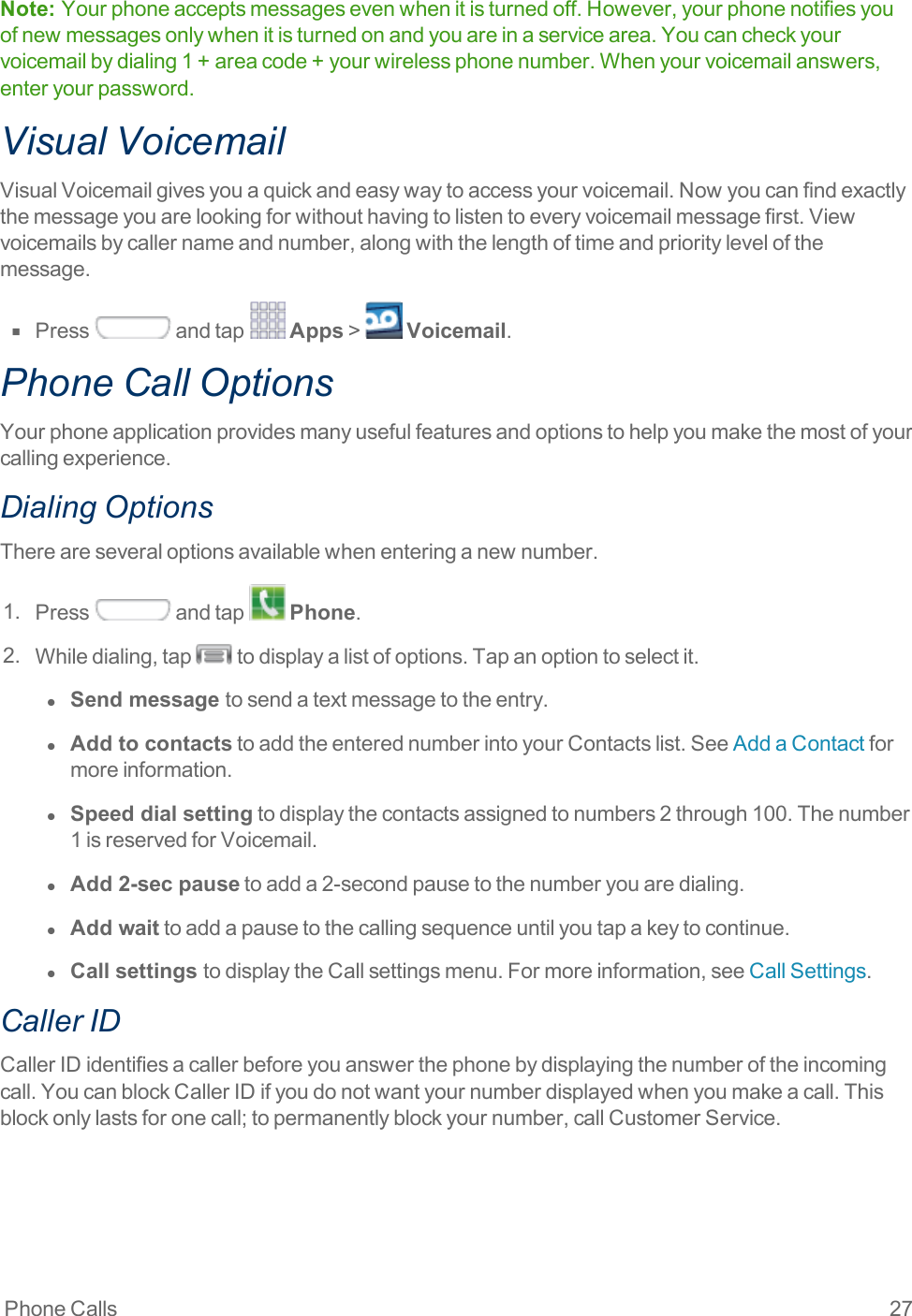 Phone Calls 27Note:  Yourphoneacceptsmessagesevenwhenitisturnedoff.However,yourphonenotifiesyouofnewmessagesonlywhenitisturnedonandyouareinaservicearea.Youcancheckyourvoicemailbydialing1+areacode+yourwirelessphonenumber.Whenyourvoicemailanswers,enteryourpassword.Visual VoicemailVisualVoicemailgivesyouaquickandeasywaytoaccessyourvoicemail.Nowyoucanfindexactlythemessageyouarelookingforwithouthavingtolistentoeveryvoicemailmessagefirst.Viewvoicemailsbycallernameandnumber,alongwiththelengthoftimeandprioritylevelofthemessage.n  Press andtap Apps&gt; Voicemail.Phone Call OptionsYourphoneapplicationprovidesmanyusefulfeaturesandoptionstohelpyoumakethemostofyourcallingexperience.Dialing OptionsThereareseveraloptionsavailablewhenenteringanewnumber.1. Press andtap Phone.2. Whiledialing,tap todisplayalistofoptions.Tapanoptiontoselectit.l  Send message tosendatextmessagetotheentry.l  Add to contactstoaddtheenterednumberintoyourContactslist.SeeAddaContactformoreinformation.l  Speed dial settingtodisplaythecontactsassignedtonumbers2through100.Thenumber1isreservedforVoicemail.l  Add 2-sec pausetoadda2-secondpausetothenumberyouaredialing.l  Add waittoaddapausetothecallingsequenceuntilyoutapakeytocontinue.l  Call settings todisplaytheCallsettingsmenu.Formoreinformation,seeCallSettings.Caller IDCallerIDidentifiesacallerbeforeyouanswerthephonebydisplayingthenumberoftheincomingcall.YoucanblockCallerIDifyoudonotwantyournumberdisplayedwhenyoumakeacall.Thisblockonlylastsforonecall;topermanentlyblockyournumber,callCustomerService.