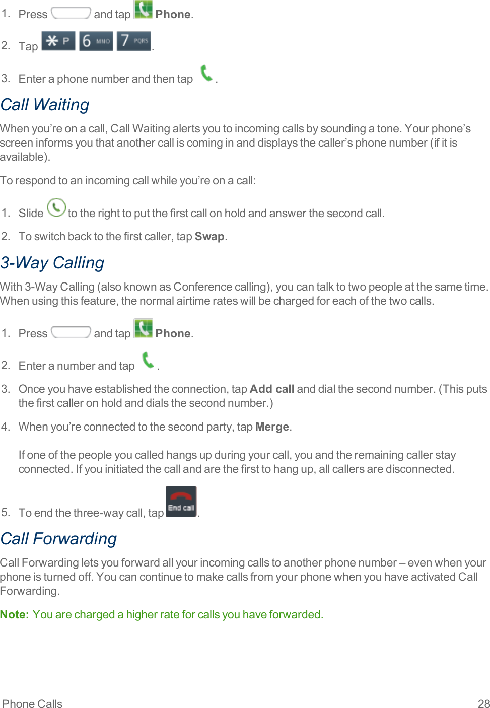 Phone Calls 281. Press andtap Phone.2. Tap   .3. Enteraphonenumberandthentap .Call WaitingWhenyou’reonacall,CallWaitingalertsyoutoincomingcallsbysoundingatone.Yourphone’sscreeninformsyouthatanothercalliscominginanddisplaysthecaller’sphonenumber(ifitisavailable).Torespondtoanincomingcallwhileyou’reonacall:1. Slide totherighttoputthefirstcallonholdandanswerthesecondcall.2. Toswitchbacktothefirstcaller,tapSwap.3-Way CallingWith3-WayCalling(alsoknownasConferencecalling),youcantalktotwopeopleatthesametime.Whenusingthisfeature,thenormalairtimerateswillbechargedforeachofthetwocalls.1. Press andtap Phone.2. Enteranumberandtap .3. Onceyouhaveestablishedtheconnection,tapAdd callanddialthesecondnumber.(Thisputsthefirstcalleronholdanddialsthesecondnumber.)4. Whenyou’reconnectedtothesecondparty,tapMerge.Ifoneofthepeopleyoucalledhangsupduringyourcall,youandtheremainingcallerstayconnected.Ifyouinitiatedthecallandarethefirsttohangup,allcallersaredisconnected.5. Toendthethree-waycall,tap .Call ForwardingCallForwardingletsyouforwardallyourincomingcallstoanotherphonenumber–evenwhenyourphoneisturnedoff.YoucancontinuetomakecallsfromyourphonewhenyouhaveactivatedCallForwarding.Note:  Youarechargedahigherrateforcallsyouhaveforwarded.