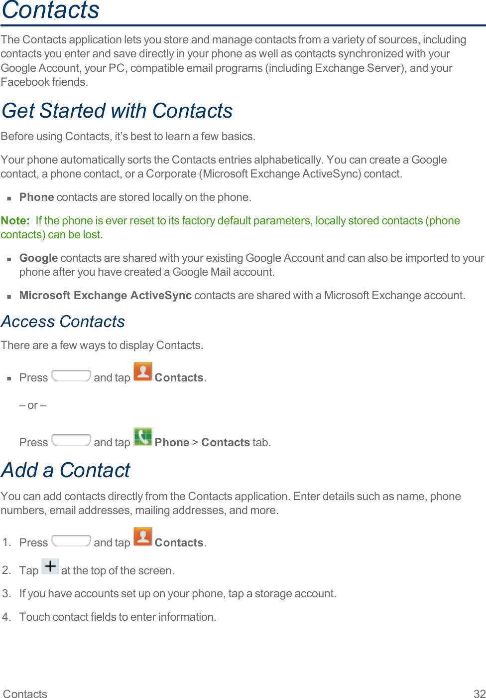 Contacts 32ContactsTheContactsapplicationletsyoustoreandmanagecontactsfromavarietyofsources,includingcontactsyouenterandsavedirectlyinyourphoneaswellascontactssynchronizedwithyourGoogleAccount,yourPC,compatibleemailprograms(includingExchangeServer),andyourFacebookfriends.Get Started with ContactsBeforeusingContacts,it’sbesttolearnafewbasics.YourphoneautomaticallysortstheContactsentriesalphabetically.YoucancreateaGooglecontact,aphonecontact,oraCorporate(MicrosoftExchangeActiveSync)contact.n  Phonecontactsarestoredlocallyonthephone.Note: Ifthephoneiseverresettoitsfactorydefaultparameters,locallystoredcontacts(phonecontacts)canbelost.n  GooglecontactsaresharedwithyourexistingGoogleAccountandcanalsobeimportedtoyourphoneafteryouhavecreatedaGoogleMailaccount.n  Microsoft Exchange ActiveSynccontactsaresharedwithaMicrosoftExchangeaccount.Access ContactsThereareafewwaystodisplayContacts.n  Press andtap Contacts.–or–Press andtap Phone&gt;Contactstab.Add a ContactYoucanaddcontactsdirectlyfromtheContactsapplication.Enterdetailssuchasname,phonenumbers,emailaddresses,mailingaddresses,andmore.1. Press andtap Contacts.2. Tap atthetopofthescreen.3. Ifyouhaveaccountssetuponyourphone,tapastorageaccount.4. Touchcontactfieldstoenterinformation.