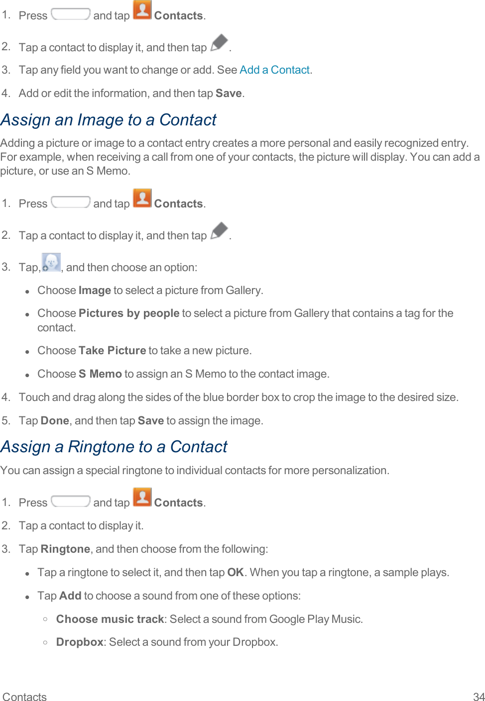 Contacts 341. Press andtap Contacts.2. Tapacontacttodisplayit,andthentap .3. Tapanyfieldyouwanttochangeoradd.SeeAddaContact.4. Addoredittheinformation,andthentapSave.Assign an Image to a ContactAddingapictureorimagetoacontactentrycreatesamorepersonalandeasilyrecognizedentry.Forexample,whenreceivingacallfromoneofyourcontacts,thepicturewilldisplay.Youcanaddapicture,oruseanSMemo.1. Press andtap Contacts.2. Tapacontacttodisplayit,andthentap .3. Tap, ,andthenchooseanoption:l  ChooseImagetoselectapicturefromGallery.l  ChoosePictures by peopletoselectapicturefromGallerythatcontainsatagforthecontact.l  ChooseTake Picturetotakeanewpicture.l  ChooseS MemotoassignanSMemotothecontactimage.4. Touchanddragalongthesidesoftheblueborderboxtocroptheimagetothedesiredsize.5. TapDone,andthentapSavetoassigntheimage.Assign a Ringtone to a ContactYoucanassignaspecialringtonetoindividualcontactsformorepersonalization.1. Press andtap Contacts.2. Tapacontacttodisplayit.3. TapRingtone,andthenchoosefromthefollowing:l  Taparingtonetoselectit,andthentapOK.Whenyoutaparingtone,asampleplays.l  TapAddtochooseasoundfromoneoftheseoptions:o Choose music track:SelectasoundfromGooglePlayMusic.o Dropbox:SelectasoundfromyourDropbox.
