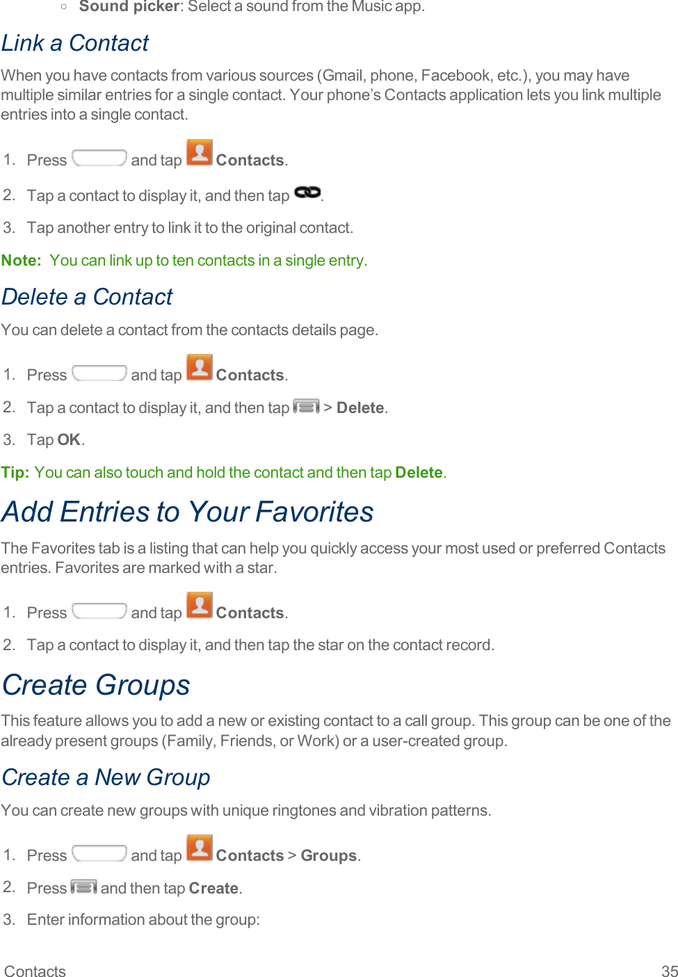 Contacts 35o Sound picker:SelectasoundfromtheMusicapp.Link a ContactWhenyouhavecontactsfromvarioussources(Gmail,phone,Facebook,etc.),youmayhavemultiplesimilarentriesforasinglecontact.Yourphone’sContactsapplicationletsyoulinkmultipleentriesintoasinglecontact.1. Press andtap Contacts.2. Tapacontacttodisplayit,andthentap .3. Tapanotherentrytolinkittotheoriginalcontact.Note: Youcanlinkuptotencontactsinasingleentry.Delete a ContactYoucandeleteacontactfromthecontactsdetailspage.1. Press andtap Contacts.2. Tapacontacttodisplayit,andthentap &gt;Delete.3. TapOK.Tip:  YoucanalsotouchandholdthecontactandthentapDelete.Add Entries to Your FavoritesTheFavoritestabisalistingthatcanhelpyouquicklyaccessyourmostusedorpreferredContactsentries.Favoritesaremarkedwithastar.1. Press andtap Contacts.2. Tapacontacttodisplayit,andthentapthestaronthecontactrecord.Create GroupsThisfeatureallowsyoutoaddaneworexistingcontacttoacallgroup.Thisgroupcanbeoneofthealreadypresentgroups(Family,Friends,orWork)orauser-createdgroup.Create a New GroupYoucancreatenewgroupswithuniqueringtonesandvibrationpatterns.1. Press andtap Contacts&gt;Groups.2. Press andthentapCreate.3. Enterinformationaboutthegroup: