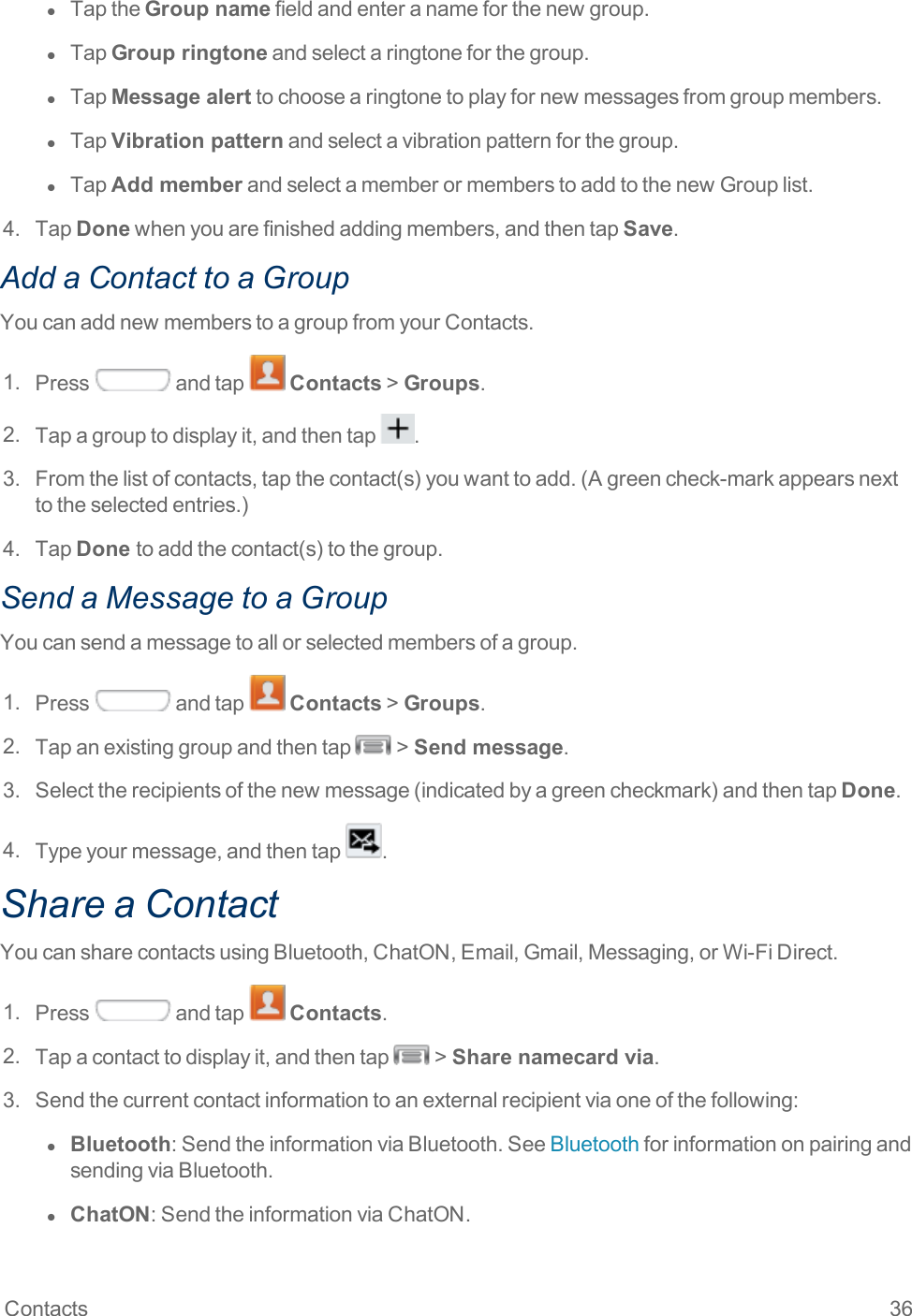 Contacts 36l  TaptheGroup namefieldandenteranameforthenewgroup.l  TapGroup ringtoneandselectaringtoneforthegroup.l  TapMessage alerttochoosearingtonetoplayfornewmessagesfromgroupmembers.l  TapVibration patternandselectavibrationpatternforthegroup.l  TapAdd memberandselectamemberormemberstoaddtothenewGrouplist.4. TapDonewhenyouarefinishedaddingmembers,andthentapSave.Add a Contact to a GroupYoucanaddnewmemberstoagroupfromyourContacts.1. Press andtap Contacts&gt;Groups.2. Tapagrouptodisplayit,andthentap .3. Fromthelistofcontacts,tapthecontact(s)youwanttoadd.(Agreencheck-markappearsnexttotheselectedentries.)4. TapDone toaddthecontact(s)tothegroup.Send a Message to a GroupYoucansendamessagetoallorselectedmembersofagroup.1. Press andtap Contacts&gt;Groups.2. Tapanexistinggroupandthentap &gt;Send message.3. Selecttherecipientsofthenewmessage(indicatedbyagreencheckmark)andthentapDone.4. Typeyourmessage,andthentap .Share a ContactYoucansharecontactsusingBluetooth,ChatON,Email,Gmail,Messaging,orWi-FiDirect.1. Press andtap Contacts.2. Tapacontacttodisplayit,andthentap &gt;Share namecard via.3. Sendthecurrentcontactinformationtoanexternalrecipientviaoneofthefollowing:l  Bluetooth:SendtheinformationviaBluetooth.SeeBluetoothforinformationonpairingandsendingviaBluetooth.l  ChatON:SendtheinformationviaChatON.