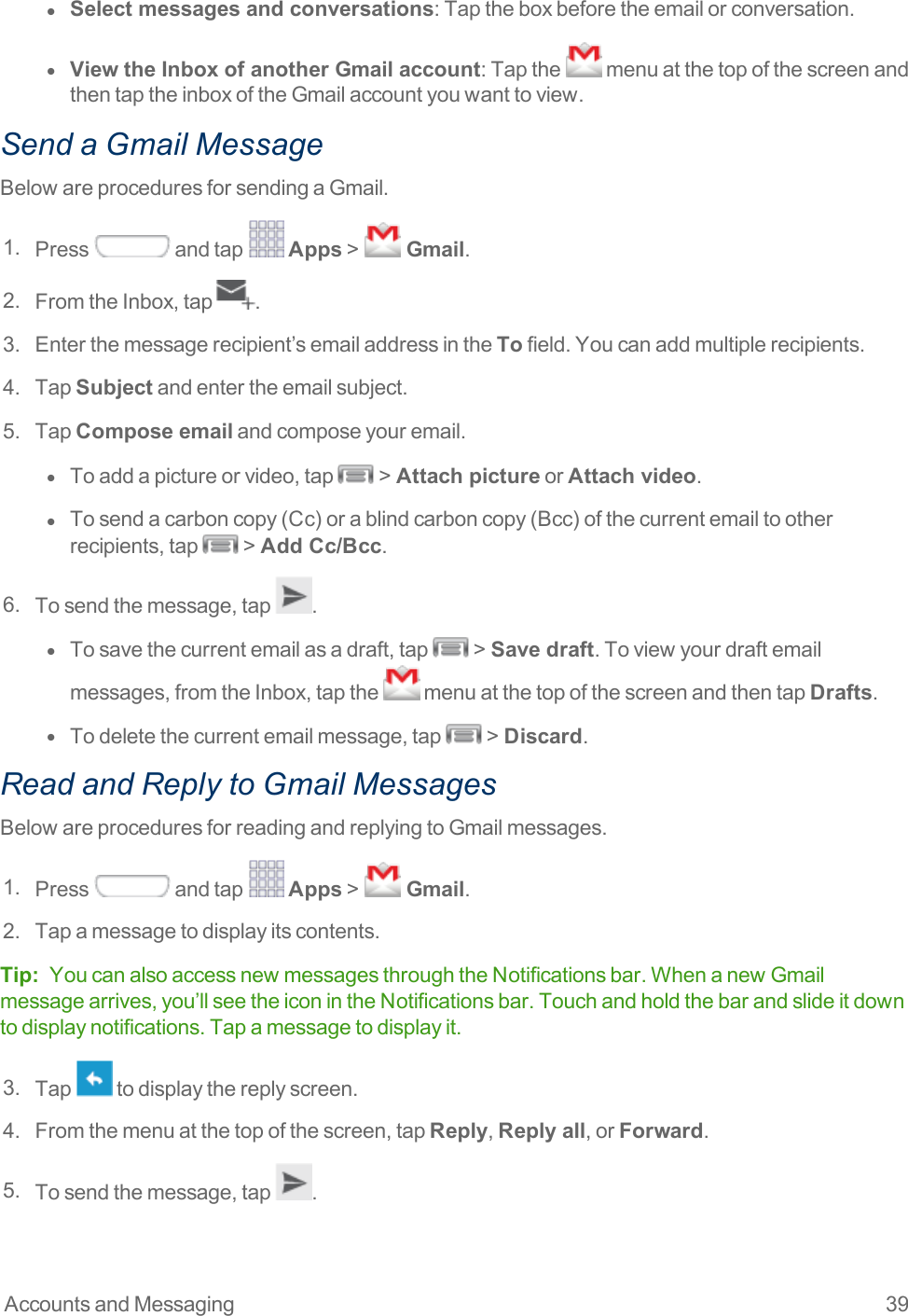 Accounts and Messaging 39l  Select messages and conversations:Taptheboxbeforetheemailorconversation.l  View the Inbox of another Gmail account:Tapthe menuatthetopofthescreenandthentaptheinboxoftheGmailaccountyouwanttoview.Send a Gmail MessageBelowareproceduresforsendingaGmail.1. Press andtap Apps&gt;  Gmail.2. FromtheInbox,tap .3. Enterthemessagerecipient’semailaddressintheTofield.Youcanaddmultiplerecipients.4. TapSubjectandentertheemailsubject.5. TapCompose emailandcomposeyouremail.l  Toaddapictureorvideo,tap &gt;Attach pictureorAttach video.l  Tosendacarboncopy(Cc)orablindcarboncopy(Bcc)ofthecurrentemailtootherrecipients,tap &gt;Add Cc/Bcc.6. Tosendthemessage,tap .l  Tosavethecurrentemailasadraft,tap &gt;Save draft.Toviewyourdraftemailmessages,fromtheInbox,tapthe menuatthetopofthescreenandthentapDrafts.l  Todeletethecurrentemailmessage,tap &gt;Discard.Read and Reply to Gmail MessagesBelowareproceduresforreadingandreplyingtoGmailmessages.1. Press andtap Apps&gt;  Gmail.2. Tapamessagetodisplayitscontents.Tip: YoucanalsoaccessnewmessagesthroughtheNotificationsbar.WhenanewGmailmessagearrives,you’llseetheiconintheNotificationsbar.Touchandholdthebarandslideitdowntodisplaynotifications.Tapamessagetodisplayit.3. Tap todisplaythereplyscreen.4. Fromthemenuatthetopofthescreen,tapReply,Reply all,orForward.5. Tosendthemessage,tap .