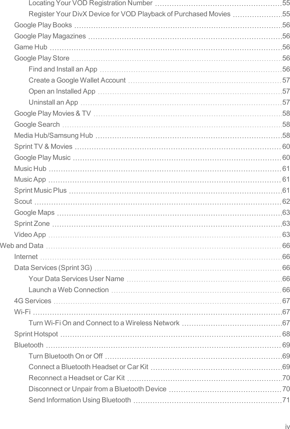 ivLocatingYourVODRegistrationNumber 55RegisterYourDivXDeviceforVODPlaybackofPurchasedMovies 55GooglePlayBooks 56GooglePlayMagazines 56GameHub 56GooglePlayStore 56FindandInstallanApp 56CreateaGoogleWalletAccount 57OpenanInstalledApp 57UninstallanApp 57GooglePlayMovies&amp;TV 58GoogleSearch 58MediaHub/SamsungHub 58SprintTV&amp;Movies 60GooglePlayMusic 60MusicHub 61MusicApp 61SprintMusicPlus 61Scout 62GoogleMaps 63SprintZone 63VideoApp 63WebandData 66Internet 66DataServices(Sprint3G) 66YourDataServicesUserName 66LaunchaWebConnection 664GServices 67Wi-Fi 67TurnWi-FiOnandConnecttoaWirelessNetwork 67SprintHotspot 68Bluetooth 69TurnBluetoothOnorOff 69ConnectaBluetoothHeadsetorCarKit 69ReconnectaHeadsetorCarKit 70DisconnectorUnpairfromaBluetoothDevice 70SendInformationUsingBluetooth 71