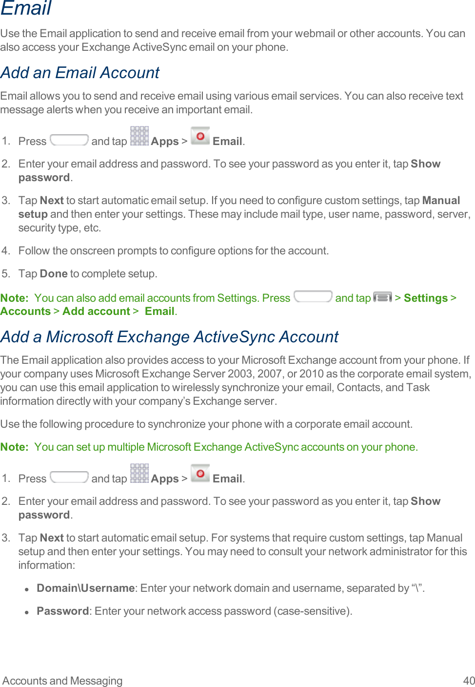 Accounts and Messaging 40EmailUsetheEmailapplicationtosendandreceiveemailfromyourwebmailorotheraccounts.YoucanalsoaccessyourExchangeActiveSyncemailonyourphone.Add an Email AccountEmailallowsyoutosendandreceiveemailusingvariousemailservices.Youcanalsoreceivetextmessagealertswhenyoureceiveanimportantemail.1. Press andtap Apps&gt;  Email.2. Enteryouremailaddressandpassword.Toseeyourpasswordasyouenterit,tapShow password.3. TapNexttostartautomaticemailsetup.Ifyouneedtoconfigurecustomsettings,tapManual setupandthenenteryoursettings.Thesemayincludemailtype,username,password,server,securitytype,etc.4. Followtheonscreenpromptstoconfigureoptionsfortheaccount.5. TapDonetocompletesetup.Note: YoucanalsoaddemailaccountsfromSettings.Press andtap &gt;Settings&gt;Accounts&gt;Add account&gt; Email.Add a Microsoft Exchange ActiveSync AccountTheEmailapplicationalsoprovidesaccesstoyourMicrosoftExchangeaccountfromyourphone.IfyourcompanyusesMicrosoftExchangeServer2003,2007,or2010asthecorporateemailsystem,youcanusethisemailapplicationtowirelesslysynchronizeyouremail,Contacts,andTaskinformationdirectlywithyourcompany’sExchangeserver.Usethefollowingproceduretosynchronizeyourphonewithacorporateemailaccount.Note: YoucansetupmultipleMicrosoftExchangeActiveSyncaccountsonyourphone.1. Press andtap Apps&gt;  Email.2. Enteryouremailaddressandpassword.Toseeyourpasswordasyouenterit,tapShow password.3. TapNexttostartautomaticemailsetup.Forsystemsthatrequirecustomsettings,tapManualsetupandthenenteryoursettings.Youmayneedtoconsultyournetworkadministratorforthisinformation:l  Domain\Username:Enteryournetworkdomainandusername,separatedby“\”.l  Password:Enteryournetworkaccesspassword(case-sensitive).
