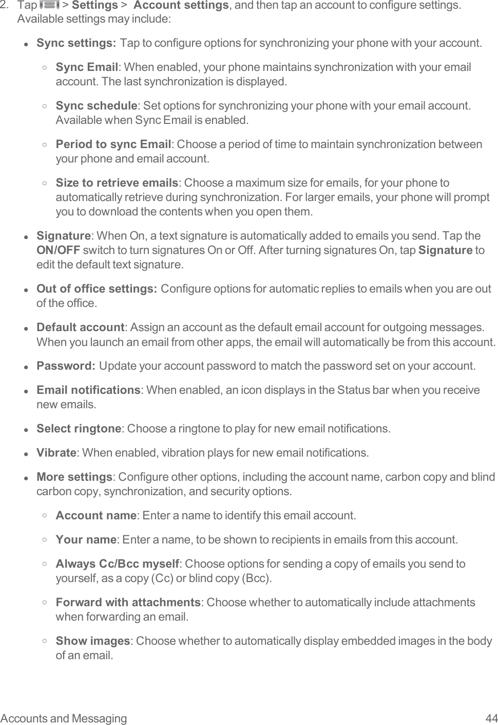 Accounts and Messaging 442. Tap &gt;Settings&gt; Account settings,andthentapanaccounttoconfiguresettings.Availablesettingsmayinclude:l  Sync settings:  Taptoconfigureoptionsforsynchronizingyourphonewithyouraccount.o Sync Email:Whenenabled,yourphonemaintainssynchronizationwithyouremailaccount.Thelastsynchronizationisdisplayed.o Sync schedule:Setoptionsforsynchronizingyourphonewithyouremailaccount.AvailablewhenSyncEmailisenabled.o Period to sync Email:Chooseaperiodoftimetomaintainsynchronizationbetweenyourphoneandemailaccount.o Size to retrieve emails:Chooseamaximumsizeforemails,foryourphonetoautomaticallyretrieveduringsynchronization.Forlargeremails,yourphonewillpromptyoutodownloadthecontentswhenyouopenthem.l  Signature:WhenOn,atextsignatureisautomaticallyaddedtoemailsyousend.TaptheON/OFFswitchtoturnsignaturesOnorOff.AfterturningsignaturesOn,tapSignaturetoeditthedefaulttextsignature.l  Out of office settings:  Configureoptionsforautomaticrepliestoemailswhenyouareoutoftheoffice.l  Default account:Assignanaccountasthedefaultemailaccountforoutgoingmessages.Whenyoulaunchanemailfromotherapps,theemailwillautomaticallybefromthisaccount.l  Password:  Updateyouraccountpasswordtomatchthepasswordsetonyouraccount.l  Email notifications:Whenenabled,anicondisplaysintheStatusbarwhenyoureceivenewemails.l  Select ringtone:Choosearingtonetoplayfornewemailnotifications.l  Vibrate:Whenenabled,vibrationplaysfornewemailnotifications.l  More settings:Configureotheroptions,includingtheaccountname,carboncopyandblindcarboncopy,synchronization,andsecurityoptions.o Account name:Enteranametoidentifythisemailaccount.o Your name:Enteraname,tobeshowntorecipientsinemailsfromthisaccount.o Always Cc/Bcc myself:Chooseoptionsforsendingacopyofemailsyousendtoyourself,asacopy(Cc)orblindcopy(Bcc).o Forward with attachments:Choosewhethertoautomaticallyincludeattachmentswhenforwardinganemail.o Show images:Choosewhethertoautomaticallydisplayembeddedimagesinthebodyofanemail.