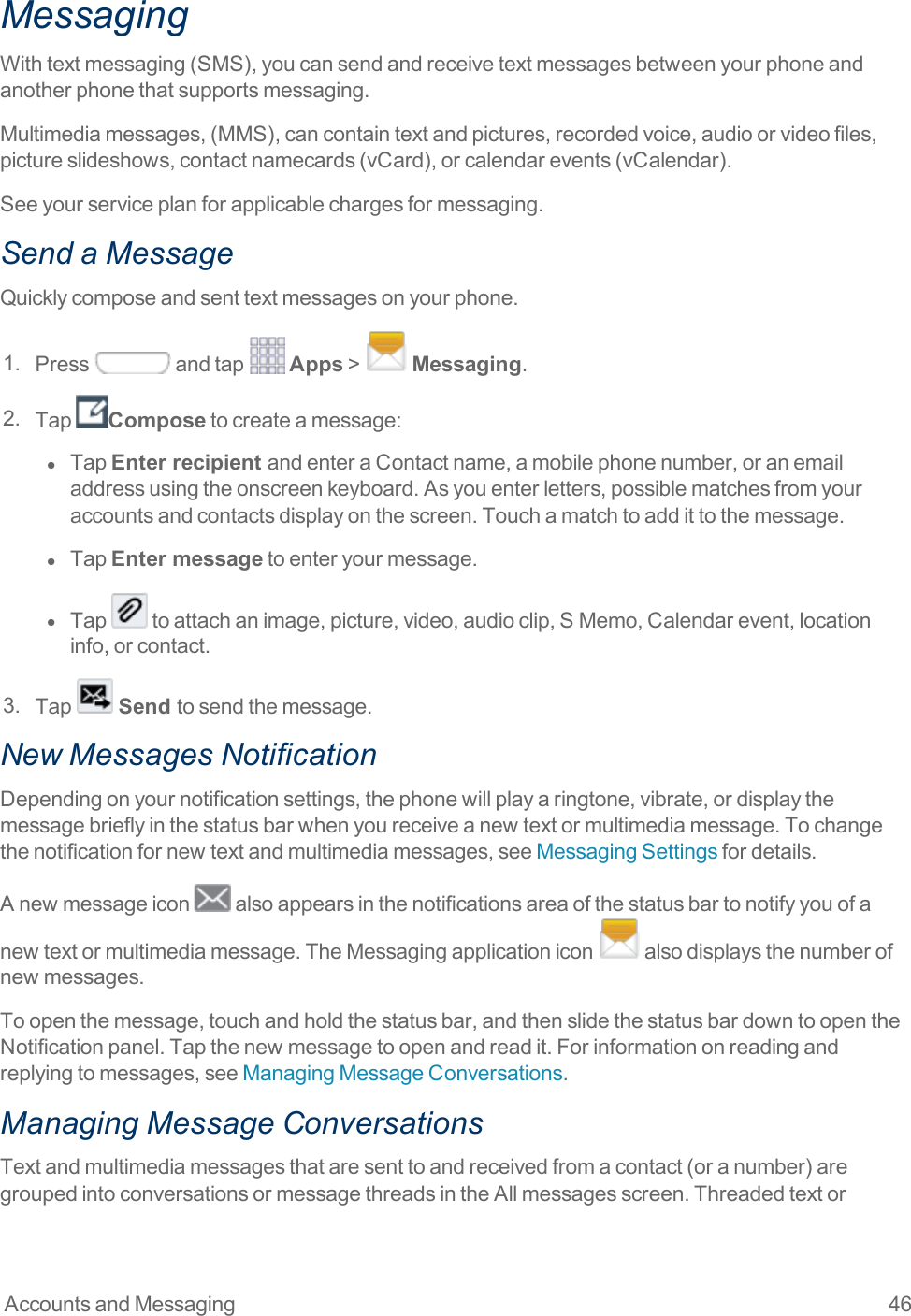 Accounts and Messaging 46MessagingWithtextmessaging(SMS),youcansendandreceivetextmessagesbetweenyourphoneandanotherphonethatsupportsmessaging.Multimediamessages,(MMS),cancontaintextandpictures,recordedvoice,audioorvideofiles,pictureslideshows,contactnamecards(vCard),orcalendarevents(vCalendar).Seeyourserviceplanforapplicablechargesformessaging.Send a MessageQuicklycomposeandsenttextmessagesonyourphone.1. Press andtap Apps&gt; Messaging.2. Tap Composetocreateamessage:l  TapEnter recipient andenteraContactname,amobilephonenumber,oranemailaddressusingtheonscreenkeyboard.Asyouenterletters,possiblematchesfromyouraccountsandcontactsdisplayonthescreen.Touchamatchtoaddittothemessage.l  TapEnter messagetoenteryourmessage.l  Tap toattachanimage,picture,video,audioclip,SMemo,Calendarevent,locationinfo,orcontact.3. Tap  Send tosendthemessage.New Messages NotificationDependingonyournotificationsettings,thephonewillplayaringtone,vibrate,ordisplaythemessagebrieflyinthestatusbarwhenyoureceiveanewtextormultimediamessage.Tochangethenotificationfornewtextandmultimediamessages,seeMessagingSettingsfordetails.Anewmessageicon alsoappearsinthenotificationsareaofthestatusbartonotifyyouofanewtextormultimediamessage.TheMessagingapplicationicon alsodisplaysthenumberofnewmessages.Toopenthemessage,touchandholdthestatusbar,andthenslidethestatusbardowntoopentheNotificationpanel.Tapthenewmessagetoopenandreadit.Forinformationonreadingandreplyingtomessages,seeManagingMessageConversations.Managing Message ConversationsTextandmultimediamessagesthataresenttoandreceivedfromacontact(oranumber)aregroupedintoconversationsormessagethreadsintheAllmessagesscreen.Threadedtextor