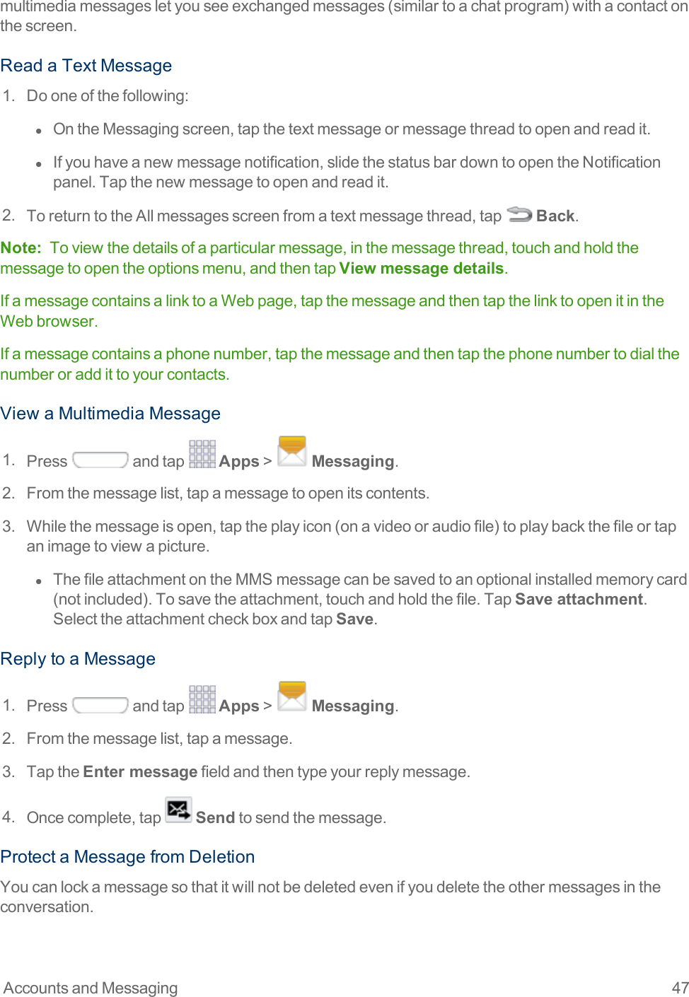 Accounts and Messaging 47multimediamessagesletyouseeexchangedmessages(similartoachatprogram)withacontactonthescreen.ReadaTextMessage1. Dooneofthefollowing:l  OntheMessagingscreen,tapthetextmessageormessagethreadtoopenandreadit.l  Ifyouhaveanewmessagenotification,slidethestatusbardowntoopentheNotificationpanel.Tapthenewmessagetoopenandreadit.2. ToreturntotheAllmessagesscreenfromatextmessagethread,tap Back.Note: Toviewthedetailsofaparticularmessage,inthemessagethread,touchandholdthemessagetoopentheoptionsmenu,andthentapView message details.IfamessagecontainsalinktoaWebpage,tapthemessageandthentapthelinktoopenitintheWebbrowser.Ifamessagecontainsaphonenumber,tapthemessageandthentapthephonenumbertodialthenumberoraddittoyourcontacts.ViewaMultimediaMessage1. Press andtap Apps&gt; Messaging.2. Fromthemessagelist,tapamessagetoopenitscontents.3. Whilethemessageisopen,taptheplayicon(onavideooraudiofile)toplaybackthefileortapanimagetoviewapicture.l  ThefileattachmentontheMMSmessagecanbesavedtoanoptionalinstalledmemorycard(notincluded).Tosavetheattachment,touchandholdthefile.TapSave attachment.SelecttheattachmentcheckboxandtapSave.ReplytoaMessage1. Press andtap Apps&gt; Messaging.2. Fromthemessagelist,tapamessage.3. TaptheEnter messagefieldandthentypeyourreplymessage.4. Oncecomplete,tap Sendtosendthemessage.ProtectaMessagefromDeletionYoucanlockamessagesothatitwillnotbedeletedevenifyoudeletetheothermessagesintheconversation.