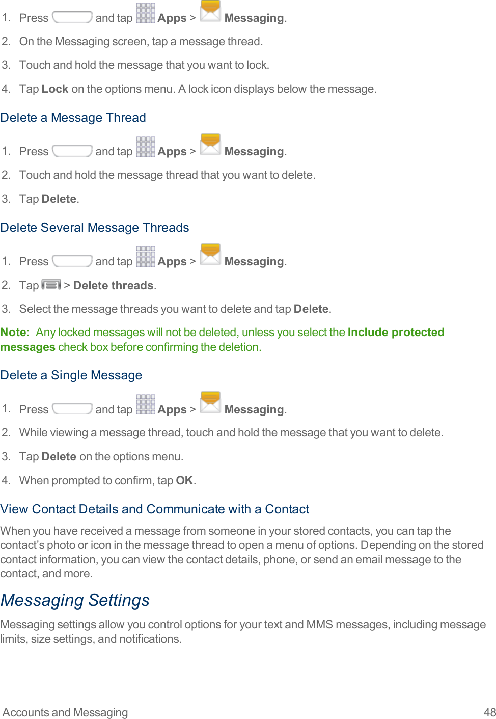 Accounts and Messaging 481. Press andtap Apps&gt; Messaging.2. OntheMessagingscreen,tapamessagethread.3. Touchandholdthemessagethatyouwanttolock.4. TapLock ontheoptionsmenu.Alockicondisplaysbelowthemessage.DeleteaMessageThread1. Press andtap Apps&gt; Messaging.2. Touchandholdthemessagethreadthatyouwanttodelete.3. TapDelete.DeleteSeveralMessageThreads1. Press andtap Apps&gt; Messaging.2. Tap &gt;Delete threads.3. SelectthemessagethreadsyouwanttodeleteandtapDelete.Note: Anylockedmessageswillnotbedeleted,unlessyouselecttheInclude protected messagescheckboxbeforeconfirmingthedeletion.DeleteaSingleMessage1. Press andtap Apps&gt; Messaging.2. Whileviewingamessagethread,touchandholdthemessagethatyouwanttodelete.3. TapDelete ontheoptionsmenu.4. Whenpromptedtoconfirm,tapOK.ViewContactDetailsandCommunicatewithaContactWhenyouhavereceivedamessagefromsomeoneinyourstoredcontacts,youcantapthecontact’sphotooriconinthemessagethreadtoopenamenuofoptions.Dependingonthestoredcontactinformation,youcanviewthecontactdetails,phone,orsendanemailmessagetothecontact,andmore.Messaging SettingsMessagingsettingsallowyoucontroloptionsforyourtextandMMSmessages,includingmessagelimits,sizesettings,andnotifications.