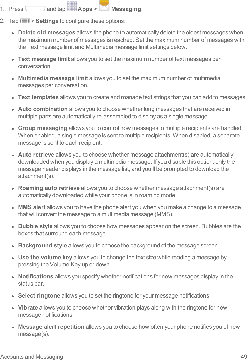 Accounts and Messaging 491. Press andtap Apps&gt; Messaging.2. Tap &gt;Settingstoconfiguretheseoptions:l  Delete old messagesallowsthephonetoautomaticallydeletetheoldestmessageswhenthemaximumnumberofmessagesisreached.SetthemaximumnumberofmessageswiththeTextmessagelimitandMultimediamessagelimitsettingsbelow.l  Text message limitallowsyoutosetthemaximumnumberoftextmessagesperconversation.l  Multimedia message limitallowsyoutosetthemaximumnumberofmultimediamessagesperconversation.l  Text templatesallowsyoutocreateandmanagetextstringsthatyoucanaddtomessages.l  Auto combinationallowsyoutochoosewhetherlongmessagesthatarereceivedinmultiplepartsareautomaticallyre-assembledtodisplayasasinglemessage.l  Group messagingallowsyoutocontrolhowmessagestomultiplerecipientsarehandled.Whenenabled,asinglemessageissenttomultiplerecipients.Whendisabled,aseparatemessageissenttoeachrecipient.l  Auto retrieveallowsyoutochoosewhethermessageattachment(s)areautomaticallydownloadedwhenyoudisplayamultimediamessage.Ifyoudisablethisoption,onlythemessageheaderdisplaysinthemessagelist,andyou’llbepromptedtodownloadtheattachment(s).l  Roaming auto retrieveallowsyoutochoosewhethermessageattachment(s)areautomaticallydownloadedwhileyourphoneisinroamingmode.l  MMS alertallowsyoutohavethephonealertyouwhenyoumakeachangetoamessagethatwillconvertthemessagetoamultimediamessage(MMS).l  Bubble styleallowsyoutochoosehowmessagesappearonthescreen.Bubblesaretheboxesthatsurroundeachmessage.l  Background styleallowsyoutochoosethebackgroundofthemessagescreen.l  Use the volume keyallowsyoutochangethetextsizewhilereadingamessagebypressingtheVolumeKeyupordown.l  Notificationsallowsyouspecifywhethernotificationsfornewmessagesdisplayinthestatusbar.l  Select ringtoneallowsyoutosettheringtoneforyourmessagenotifications.l  Vibrateallowsyoutochoosewhethervibrationplaysalongwiththeringtonefornewmessagenotifications.l  Message alert repetitionallowsyoutochoosehowoftenyourphonenotifiesyouofnewmessage(s).