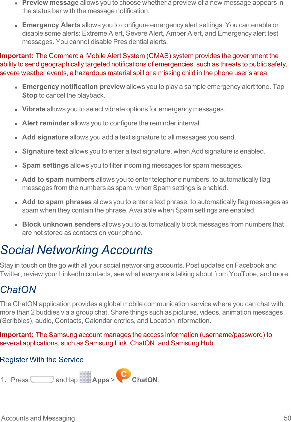 Accounts and Messaging 50l  Preview messageallowsyoutochoosewhetherapreviewofanewmessageappearsinthestatusbarwiththemessagenotification.l  Emergency Alertsallowsyoutoconfigureemergencyalertsettings.Youcanenableordisablesomealerts:ExtremeAlert,SevereAlert,AmberAlert,andEmergencyalerttestmessages.YoucannotdisablePresidentialalerts.Important:  TheCommercialMobileAlertSystem(CMAS)systemprovidesthegovernmenttheabilitytosendgeographicallytargetednotificationsofemergencies,suchasthreatstopublicsafety,severeweatherevents,ahazardousmaterialspilloramissingchildinthephoneuser’sarea.l  Emergency notification previewallowsyoutoplayasampleemergencyalerttone.TapStoptocanceltheplayback.l  Vibrateallowsyoutoselectvibrateoptionsforemergencymessages.l  Alert reminderallowsyoutoconfigurethereminderinterval.l  Add signatureallowsyouaddatextsignaturetoallmessagesyousend.l  Signature textallowsyoutoenteratextsignature,whenAddsignatureisenabled.l  Spam settingsallowsyoutofilterincomingmessagesforspammessages.l  Add to spam numbersallowsyoutoentertelephonenumbers,toautomaticallyflagmessagesfromthenumbersasspam,whenSpamsettingsisenabled.l  Add to spam phrasesallowsyoutoenteratextphrase,toautomaticallyflagmessagesasspamwhentheycontainthephrase.AvailablewhenSpamsettingsareenabled.l  Block unknown sendersallowsyoutoautomaticallyblockmessagesfromnumbersthatarenotstoredascontactsonyourphone.Social Networking AccountsStayintouchonthegowithallyoursocialnetworkingaccounts.PostupdatesonFacebookandTwitter,reviewyourLinkedIncontacts,seewhateveryone’stalkingaboutfromYouTube,andmore.ChatONTheChatONapplicationprovidesaglobalmobilecommunicationservicewhereyoucanchatwithmorethan2buddiesviaagroupchat.Sharethingssuchaspictures,videos,animationmessages(Scribbles),audio,Contacts,Calendarentries,andLocationinformation.Important:  TheSamsungaccountmanagestheaccessinformation(username/password)toseveralapplications,suchasSamsungLink,ChatON,andSamsungHub.RegisterWiththeService1. Press andtap Apps&gt; ChatON.