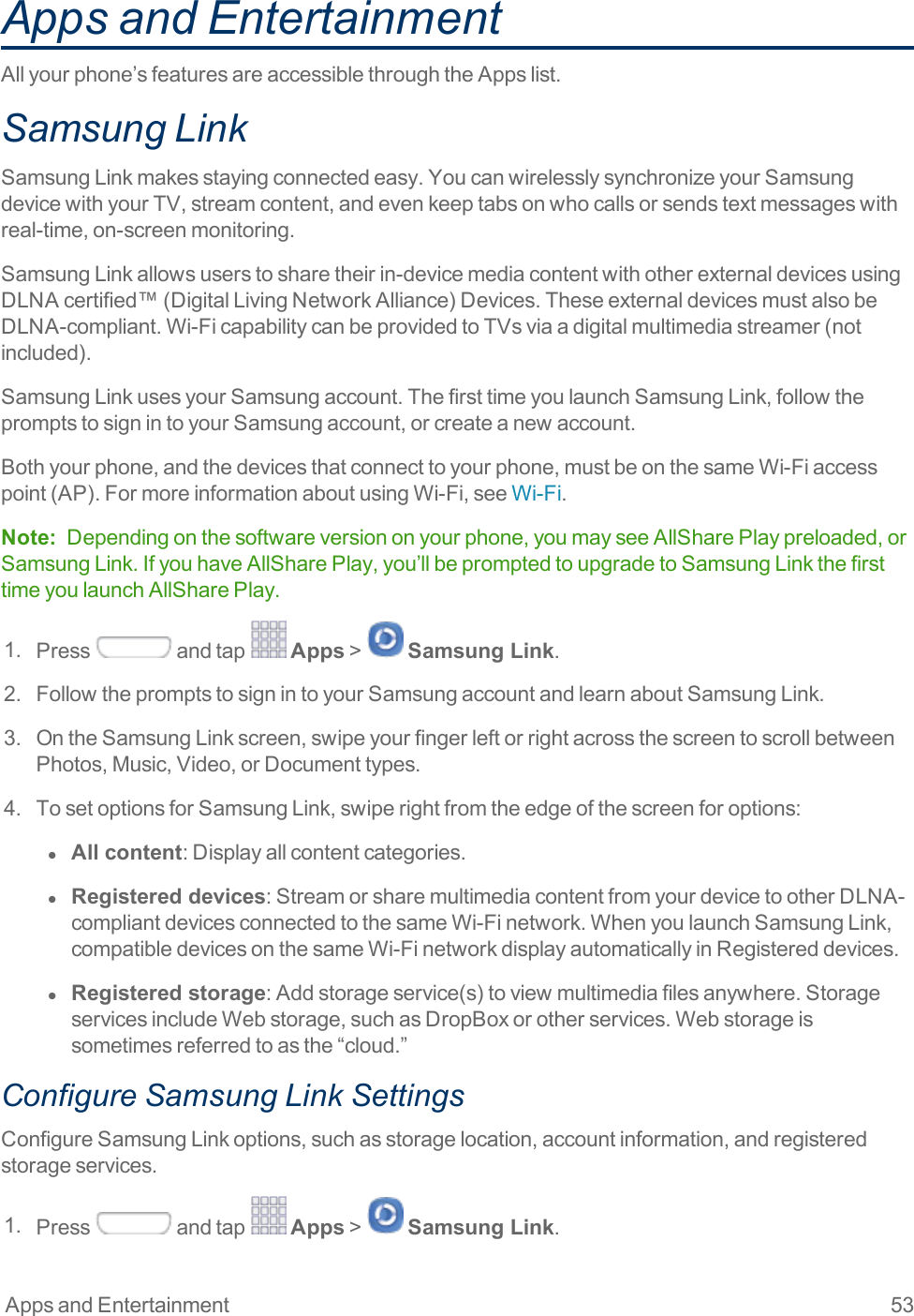 Apps and Entertainment 53Apps and EntertainmentAllyourphone’sfeaturesareaccessiblethroughtheAppslist.Samsung LinkSamsungLinkmakesstayingconnectedeasy.YoucanwirelesslysynchronizeyourSamsungdevicewithyourTV,streamcontent,andevenkeeptabsonwhocallsorsendstextmessageswithreal-time,on-screenmonitoring.SamsungLinkallowsuserstosharetheirin-devicemediacontentwithotherexternaldevicesusingDLNAcertified™(DigitalLivingNetworkAlliance)Devices.TheseexternaldevicesmustalsobeDLNA-compliant.Wi-FicapabilitycanbeprovidedtoTVsviaadigitalmultimediastreamer(notincluded).SamsungLinkusesyourSamsungaccount.ThefirsttimeyoulaunchSamsungLink,followthepromptstosignintoyourSamsungaccount,orcreateanewaccount.Bothyourphone,andthedevicesthatconnecttoyourphone,mustbeonthesameWi-Fiaccesspoint(AP).FormoreinformationaboutusingWi-Fi,seeWi-Fi.Note: Dependingonthesoftwareversiononyourphone,youmayseeAllSharePlaypreloaded,orSamsungLink.IfyouhaveAllSharePlay,you’llbepromptedtoupgradetoSamsungLinkthefirsttimeyoulaunchAllSharePlay.1. Press andtap Apps&gt; Samsung Link.2. FollowthepromptstosignintoyourSamsungaccountandlearnaboutSamsungLink.3. OntheSamsungLinkscreen,swipeyourfingerleftorrightacrossthescreentoscrollbetweenPhotos,Music,Video,orDocumenttypes.4. TosetoptionsforSamsungLink,swiperightfromtheedgeofthescreenforoptions:l  All content:Displayallcontentcategories.l  Registered devices:StreamorsharemultimediacontentfromyourdevicetootherDLNA-compliantdevicesconnectedtothesameWi-Finetwork.WhenyoulaunchSamsungLink,compatibledevicesonthesameWi-FinetworkdisplayautomaticallyinRegistereddevices.l  Registered storage:Addstorageservice(s)toviewmultimediafilesanywhere.StorageservicesincludeWebstorage,suchasDropBoxorotherservices.Webstorageissometimesreferredtoasthe“cloud.”Configure Samsung Link SettingsConfigureSamsungLinkoptions,suchasstoragelocation,accountinformation,andregisteredstorageservices.1. Press andtap Apps&gt; Samsung Link.