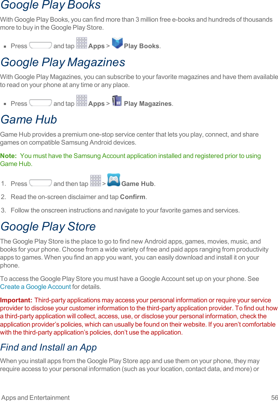 Apps and Entertainment 56Google Play BooksWithGooglePlayBooks,youcanfindmorethan3millionfreee-booksandhundredsofthousandsmoretobuyintheGooglePlayStore.n  Press andtap Apps&gt; Play Books.Google Play MagazinesWithGooglePlayMagazines,youcansubscribetoyourfavoritemagazinesandhavethemavailabletoreadonyourphoneatanytimeoranyplace.n  Press andtap Apps&gt; Play Magazines.Game HubGameHubprovidesapremiumone-stopservicecenterthatletsyouplay,connect,andsharegamesoncompatibleSamsungAndroiddevices.Note: YoumusthavetheSamsungAccountapplicationinstalledandregisteredpriortousingGameHub.1. Press andthentap &gt; Game Hub.2. Readtheon-screendisclaimerandtapConfirm.3. Followtheonscreeninstructionsandnavigatetoyourfavoritegamesandservices.Google Play StoreTheGooglePlayStoreistheplacetogotofindnewAndroidapps,games,movies,music,andbooksforyourphone.Choosefromawidevarietyoffreeandpaidappsrangingfromproductivityappstogames.Whenyoufindanappyouwant,youcaneasilydownloadandinstallitonyourphone.ToaccesstheGooglePlayStoreyoumusthaveaGoogleAccountsetuponyourphone.SeeCreateaGoogleAccountfordetails.Important:  Third-partyapplicationsmayaccessyourpersonalinformationorrequireyourserviceprovidertodiscloseyourcustomerinformationtothethird-partyapplicationprovider.Tofindouthowathird-partyapplicationwillcollect,access,use,ordiscloseyourpersonalinformation,checktheapplicationprovider’spolicies,whichcanusuallybefoundontheirwebsite.Ifyouaren’tcomfortablewiththethird-partyapplication’spolicies,don’tusetheapplication.Find and Install an AppWhenyouinstallappsfromtheGooglePlayStoreappandusethemonyourphone,theymayrequireaccesstoyourpersonalinformation(suchasyourlocation,contactdata,andmore)or