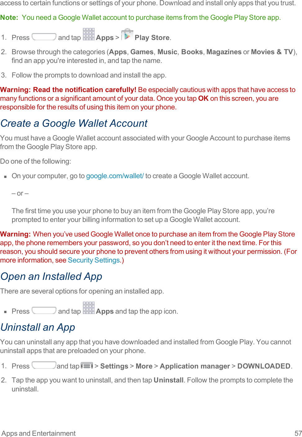 Apps and Entertainment 57accesstocertainfunctionsorsettingsofyourphone.Downloadandinstallonlyappsthatyoutrust.Note: YouneedaGoogleWalletaccounttopurchaseitemsfromtheGooglePlayStoreapp.1. Press andtap Apps&gt; Play Store.2. Browsethroughthecategories(Apps,Games, Music, Books,MagazinesorMovies &amp; TV),findanappyou&apos;reinterestedin,andtapthename.3. Followthepromptstodownloadandinstalltheapp.Warning:  Read the notification carefully!Beespeciallycautiouswithappsthathaveaccesstomanyfunctionsorasignificantamountofyourdata.OnceyoutapOKonthisscreen,youareresponsiblefortheresultsofusingthisitemonyourphone.Create a Google Wallet AccountYoumusthaveaGoogleWalletaccountassociatedwithyourGoogleAccounttopurchaseitemsfromtheGooglePlayStoreapp.Dooneofthefollowing:n  Onyourcomputer,gotogoogle.com/wallet/tocreateaGoogleWalletaccount.–or–ThefirsttimeyouuseyourphonetobuyanitemfromtheGooglePlayStoreapp,you’repromptedtoenteryourbillinginformationtosetupaGoogleWalletaccount.Warning:  Whenyou’veusedGoogleWalletoncetopurchaseanitemfromtheGooglePlayStoreapp,thephoneremembersyourpassword,soyoudon’tneedtoenteritthenexttime.Forthisreason,youshouldsecureyourphonetopreventothersfromusingitwithoutyourpermission.(Formoreinformation,seeSecuritySettings.)Open an Installed AppThereareseveraloptionsforopeninganinstalledapp.n  Press andtap Appsandtaptheappicon.Uninstall an AppYoucanuninstallanyappthatyouhavedownloadedandinstalledfromGooglePlay.Youcannotuninstallappsthatarepreloadedonyourphone.1. Press andtap &gt;Settings&gt;More&gt;Application manager&gt;DOWNLOADED.2. Taptheappyouwanttouninstall,andthentapUninstall.Followthepromptstocompletetheuninstall.