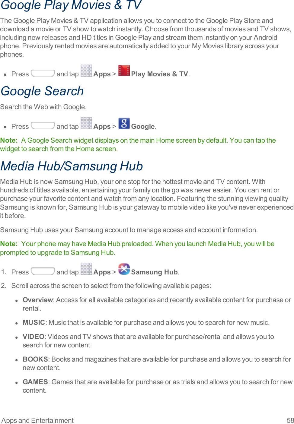 Apps and Entertainment 58Google Play Movies &amp; TV TheGooglePlayMovies&amp;TVapplicationallowsyoutoconnecttotheGooglePlayStoreanddownloadamovieorTVshowtowatchinstantly.ChoosefromthousandsofmoviesandTVshows,includingnewreleasesandHDtitlesinGooglePlayandstreamtheminstantlyonyourAndroidphone.PreviouslyrentedmoviesareautomaticallyaddedtoyourMyMovieslibraryacrossyourphones.n  Press andtap Apps&gt; Play Movies &amp; TV.Google SearchSearchtheWebwithGoogle.n  Press andtap Apps&gt; Google.Note: AGoogleSearchwidgetdisplaysonthemainHomescreenbydefault.YoucantapthewidgettosearchfromtheHomescreen.Media Hub/Samsung HubMediaHubisnowSamsungHub,youronestopforthehottestmovieandTVcontent.Withhundredsoftitlesavailable,entertainingyourfamilyonthegowasnevereasier.Youcanrentorpurchaseyourfavoritecontentandwatchfromanylocation.FeaturingthestunningviewingqualitySamsungisknownfor,SamsungHubisyourgatewaytomobilevideolikeyou&apos;veneverexperienceditbefore.SamsungHubusesyourSamsungaccounttomanageaccessandaccountinformation.Note: YourphonemayhaveMediaHubpreloaded.WhenyoulaunchMediaHub,youwillbepromptedtoupgradetoSamsungHub.1. Press andtap Apps&gt; Samsung Hub.2. Scrollacrossthescreentoselectfromthefollowingavailablepages:l  Overview:Accessforallavailablecategoriesandrecentlyavailablecontentforpurchaseorrental.l  MUSIC:Musicthatisavailableforpurchaseandallowsyoutosearchfornewmusic.l  VIDEO:VideosandTVshowsthatareavailableforpurchase/rentalandallowsyoutosearchfornewcontent.l  BOOKS:Booksandmagazinesthatareavailableforpurchaseandallowsyoutosearchfornewcontent.l  GAMES:Gamesthatareavailableforpurchaseorastrialsandallowsyoutosearchfornewcontent.